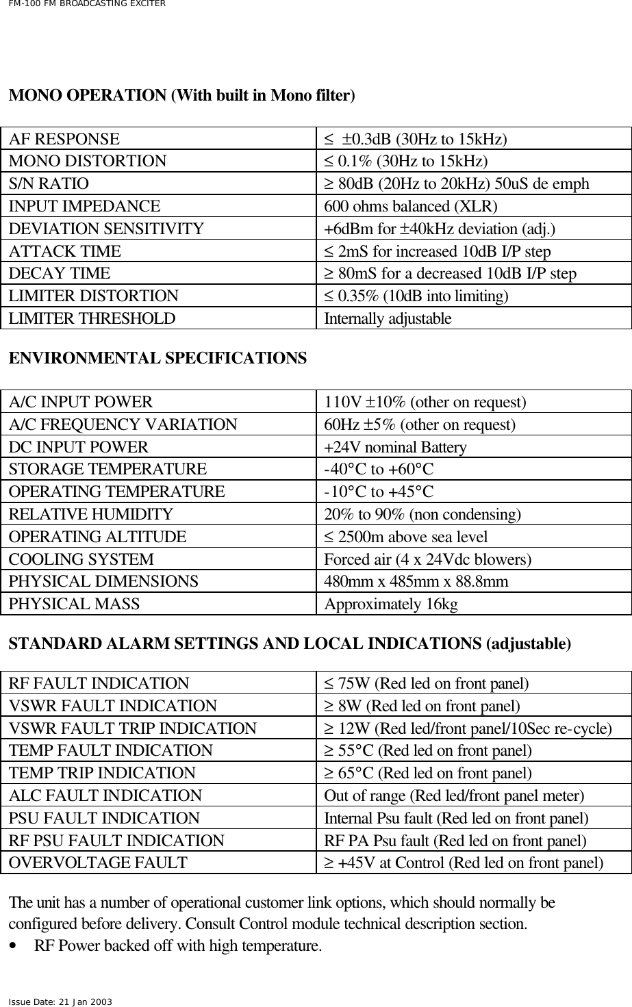  FM-100 FM BROADCASTING EXCITER Issue Date: 21 Jan 2003    MONO OPERATION (With built in Mono filter)    AF RESPONSE ≤  ±0.3dB (30Hz to 15kHz) MONO DISTORTION ≤ 0.1% (30Hz to 15kHz) S/N RATIO ≥ 80dB (20Hz to 20kHz) 50uS de emph INPUT IMPEDANCE 600 ohms balanced (XLR)  DEVIATION SENSITIVITY +6dBm for ±40kHz deviation (adj.) ATTACK TIME ≤ 2mS for increased 10dB I/P step DECAY TIME ≥ 80mS for a decreased 10dB I/P step LIMITER DISTORTION ≤ 0.35% (10dB into limiting) LIMITER THRESHOLD Internally adjustable  ENVIRONMENTAL SPECIFICATIONS    A/C INPUT POWER 110V ±10% (other on request) A/C FREQUENCY VARIATION 60Hz ±5% (other on request) DC INPUT POWER +24V nominal Battery  STORAGE TEMPERATURE -40°C to +60°C OPERATING TEMPERATURE -10°C to +45°C RELATIVE HUMIDITY 20% to 90% (non condensing) OPERATING ALTITUDE ≤ 2500m above sea level COOLING SYSTEM Forced air (4 x 24Vdc blowers) PHYSICAL DIMENSIONS 480mm x 485mm x 88.8mm PHYSICAL MASS Approximately 16kg   STANDARD ALARM SETTINGS AND LOCAL INDICATIONS (adjustable)    RF FAULT INDICATION ≤ 75W (Red led on front panel) VSWR FAULT INDICATION ≥ 8W (Red led on front panel) VSWR FAULT TRIP INDICATION ≥ 12W (Red led/front panel/10Sec re-cycle) TEMP FAULT INDICATION ≥ 55°C (Red led on front panel) TEMP TRIP INDICATION ≥ 65°C (Red led on front panel) ALC FAULT INDICATION Out of range (Red led/front panel meter)  PSU FAULT INDICATION Internal Psu fault (Red led on front panel) RF PSU FAULT INDICATION RF PA Psu fault (Red led on front panel) OVERVOLTAGE FAULT ≥ +45V at Control (Red led on front panel)    The unit has a number of operational customer link options, which should normally be configured before delivery. Consult Control module technical description section.  • RF Power backed off with high temperature. 