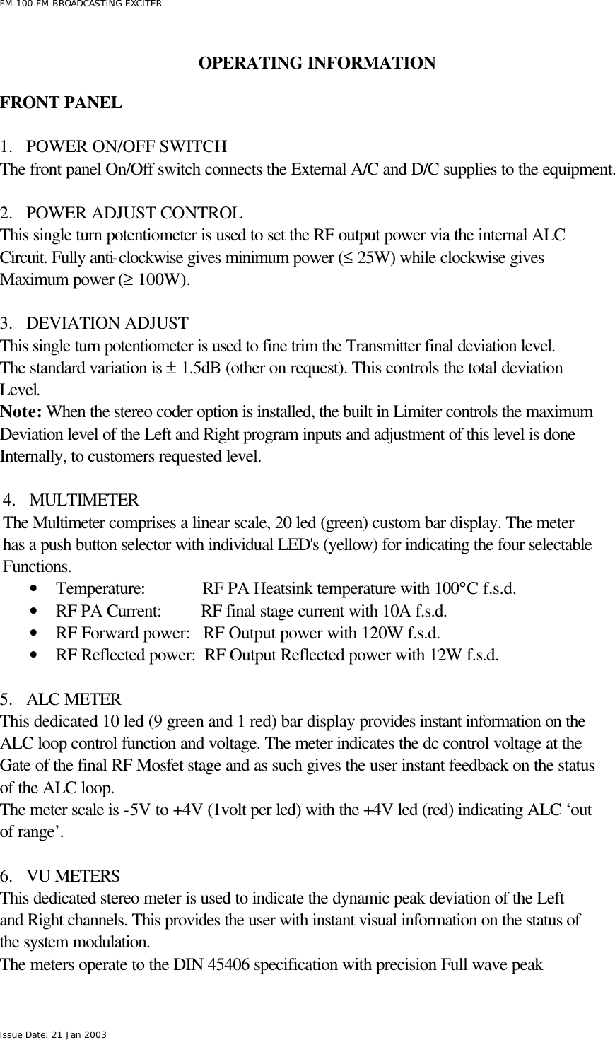  FM-100 FM BROADCASTING EXCITER Issue Date: 21 Jan 2003  OPERATING INFORMATION  FRONT PANEL  1.  POWER ON/OFF SWITCH The front panel On/Off switch connects the External A/C and D/C supplies to the equipment.                        2.  POWER ADJUST CONTROL This single turn potentiometer is used to set the RF output power via the internal ALC Circuit. Fully anti-clockwise gives minimum power (≤ 25W) while clockwise gives Maximum power (≥ 100W).   3.  DEVIATION ADJUST This single turn potentiometer is used to fine trim the Transmitter final deviation level. The standard variation is ± 1.5dB (other on request). This controls the total deviation Level.      Note: When the stereo coder option is installed, the built in Limiter controls the maximum Deviation level of the Left and Right program inputs and adjustment of this level is done Internally, to customers requested level.  4.  MULTIMETER The Multimeter comprises a linear scale, 20 led (green) custom bar display. The meter has a push button selector with individual LED&apos;s (yellow) for indicating the four selectable Functions. • Temperature:             RF PA Heatsink temperature with 100°C f.s.d. • RF PA Current:         RF final stage current with 10A f.s.d. • RF Forward power:   RF Output power with 120W f.s.d. • RF Reflected power:  RF Output Reflected power with 12W f.s.d.  5.  ALC METER This dedicated 10 led (9 green and 1 red) bar display provides instant information on the ALC loop control function and voltage. The meter indicates the dc control voltage at the Gate of the final RF Mosfet stage and as such gives the user instant feedback on the status of the ALC loop. The meter scale is -5V to +4V (1volt per led) with the +4V led (red) indicating ALC ‘out of range’.  6.  VU METERS This dedicated stereo meter is used to indicate the dynamic peak deviation of the Left and Right channels. This provides the user with instant visual information on the status of  the system modulation. The meters operate to the DIN 45406 specification with precision Full wave peak 