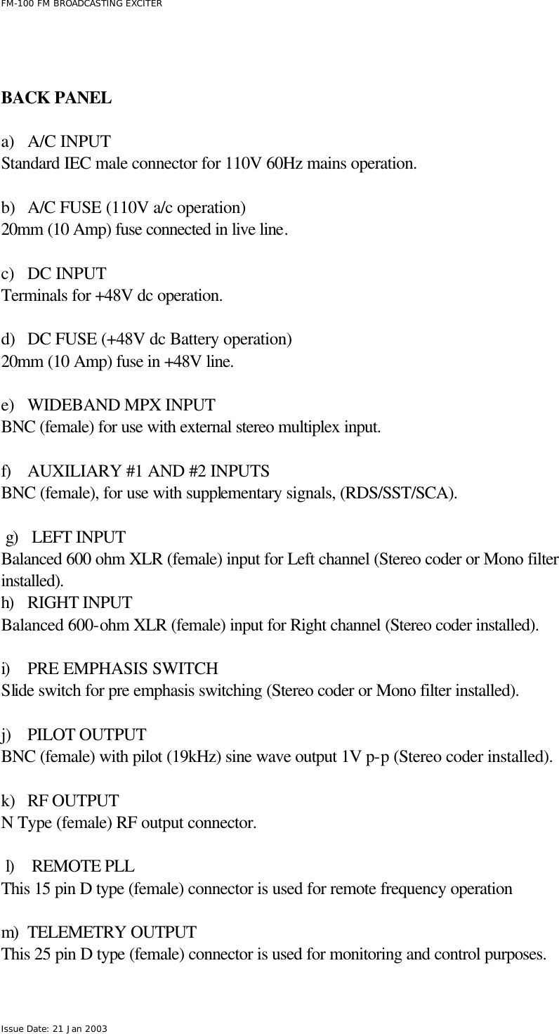  FM-100 FM BROADCASTING EXCITER Issue Date: 21 Jan 2003    BACK PANEL  a) A/C INPUT Standard IEC male connector for 110V 60Hz mains operation.   b) A/C FUSE (110V a/c operation) 20mm (10 Amp) fuse connected in live line.  c) DC INPUT Terminals for +48V dc operation.  d) DC FUSE (+48V dc Battery operation) 20mm (10 Amp) fuse in +48V line.  e) WIDEBAND MPX INPUT  BNC (female) for use with external stereo multiplex input.  f) AUXILIARY #1 AND #2 INPUTS  BNC (female), for use with supplementary signals, (RDS/SST/SCA).  g) LEFT INPUT  Balanced 600 ohm XLR (female) input for Left channel (Stereo coder or Mono filter installed). h) RIGHT INPUT  Balanced 600-ohm XLR (female) input for Right channel (Stereo coder installed).  i) PRE EMPHASIS SWITCH Slide switch for pre emphasis switching (Stereo coder or Mono filter installed).  j) PILOT OUTPUT  BNC (female) with pilot (19kHz) sine wave output 1V p-p (Stereo coder installed).  k) RF OUTPUT  N Type (female) RF output connector.  l) REMOTE PLL  This 15 pin D type (female) connector is used for remote frequency operation   m) TELEMETRY OUTPUT This 25 pin D type (female) connector is used for monitoring and control purposes. 