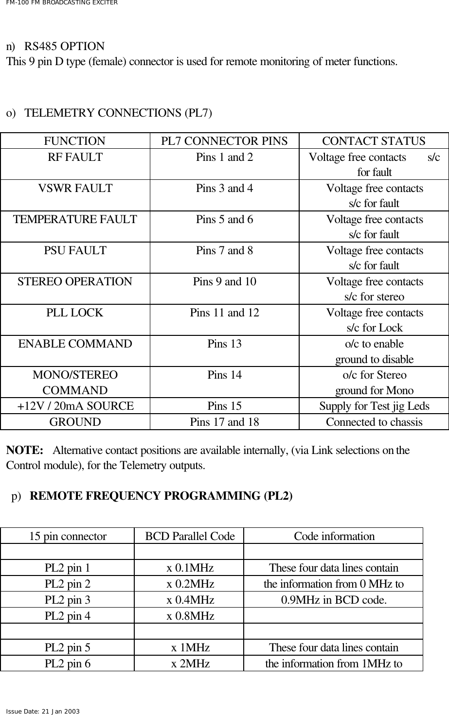  FM-100 FM BROADCASTING EXCITER Issue Date: 21 Jan 2003  n) RS485 OPTION This 9 pin D type (female) connector is used for remote monitoring of meter functions.    o) TELEMETRY CONNECTIONS (PL7)  FUNCTION PL7 CONNECTOR PINS CONTACT STATUS RF FAULT Pins 1 and 2 Voltage free contacts       s/c for fault VSWR FAULT Pins 3 and 4 Voltage free contacts s/c for fault TEMPERATURE FAULT Pins 5 and 6 Voltage free contacts s/c for fault PSU FAULT Pins 7 and 8 Voltage free contacts s/c for fault STEREO OPERATION Pins 9 and 10 Voltage free contacts s/c for stereo PLL LOCK Pins 11 and 12 Voltage free contacts s/c for Lock ENABLE COMMAND Pins 13  o/c to enable ground to disable MONO/STEREO COMMAND Pins 14 o/c for Stereo ground for Mono +12V / 20mA SOURCE Pins 15  Supply for Test jig Leds GROUND Pins 17 and 18 Connected to chassis  NOTE:   Alternative contact positions are available internally, (via Link selections on the Control module), for the Telemetry outputs.  p) REMOTE FREQUENCY PROGRAMMING (PL2)    15 pin connector BCD Parallel Code Code information      PL2 pin 1 x 0.1MHz         These four data lines contain  PL2 pin 2 x 0.2MHz the information from 0 MHz to PL2 pin 3 x 0.4MHz 0.9MHz in BCD code. PL2 pin 4 x 0.8MHz        PL2 pin 5 x 1MHz These four data lines contain  PL2 pin 6 x 2MHz the information from 1MHz to 