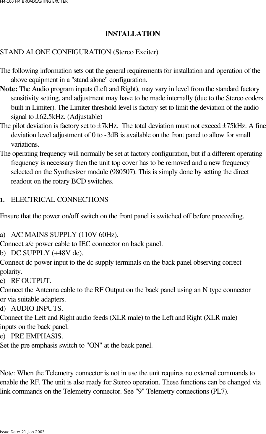  FM-100 FM BROADCASTING EXCITER Issue Date: 21 Jan 2003   INSTALLATION       STAND ALONE CONFIGURATION (Stereo Exciter)  The following information sets out the general requirements for installation and operation of the above equipment in a &quot;stand alone&quot; configuration.  Note: The Audio program inputs (Left and Right), may vary in level from the standard factory sensitivity setting, and adjustment may have to be made internally (due to the Stereo coders built in Limiter). The Limiter threshold level is factory set to limit the deviation of the audio signal to ±62.5kHz. (Adjustable)  The pilot deviation is factory set to ±7kHz.  The total deviation must not exceed ±75kHz. A fine deviation level adjustment of 0 to -3dB is available on the front panel to allow for small variations. The operating frequency will normally be set at factory configuration, but if a different operating frequency is necessary then the unit top cover has to be removed and a new frequency selected on the Synthesizer module (980507). This is simply done by setting the direct readout on the rotary BCD switches.  1. ELECTRICAL CONNECTIONS  Ensure that the power on/off switch on the front panel is switched off before proceeding.  a) A/C MAINS SUPPLY (110V 60Hz). Connect a/c power cable to IEC connector on back panel. b) DC SUPPLY (+48V dc). Connect dc power input to the dc supply terminals on the back panel observing correct polarity. c) RF OUTPUT. Connect the Antenna cable to the RF Output on the back panel using an N type connector or via suitable adapters. d) AUDIO INPUTS. Connect the Left and Right audio feeds (XLR male) to the Left and Right (XLR male) inputs on the back panel. e) PRE EMPHASIS. Set the pre emphasis switch to &quot;ON&quot; at the back panel.   Note: When the Telemetry connector is not in use the unit requires no external commands to enable the RF. The unit is also ready for Stereo operation. These functions can be changed via link commands on the Telemetry connector. See &quot;9&quot; Telemetry connections (PL7).   