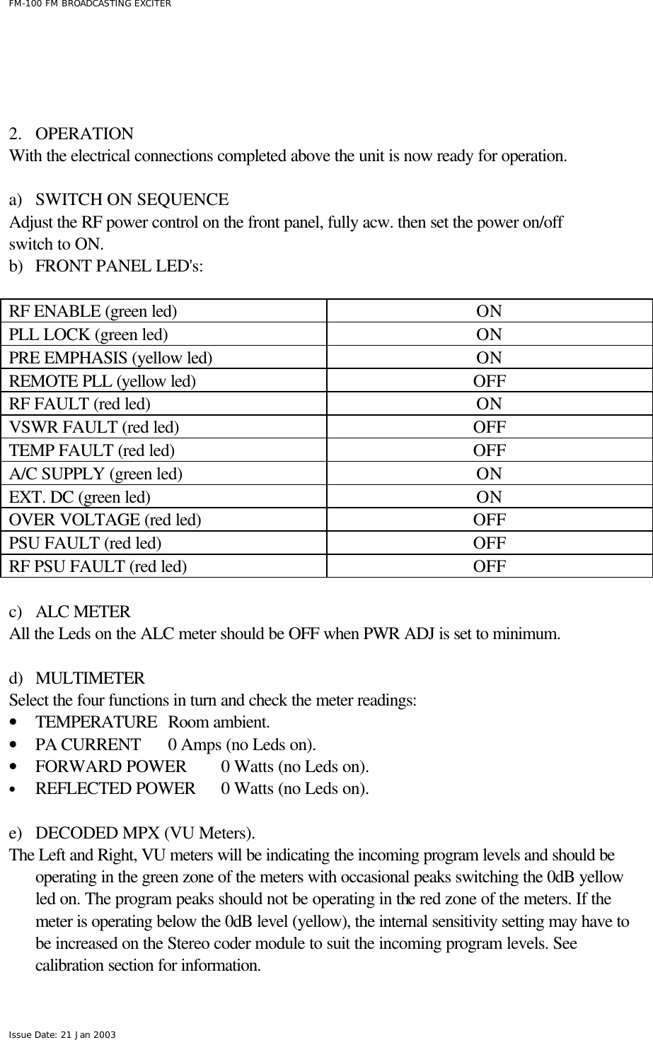  FM-100 FM BROADCASTING EXCITER Issue Date: 21 Jan 2003     2.  OPERATION With the electrical connections completed above the unit is now ready for operation.   a) SWITCH ON SEQUENCE Adjust the RF power control on the front panel, fully acw. then set the power on/off  switch to ON.   b) FRONT PANEL LED&apos;s:  RF ENABLE (green led)  ON PLL LOCK (green led) ON PRE EMPHASIS (yellow led) ON REMOTE PLL (yellow led) OFF RF FAULT (red led) ON VSWR FAULT (red led) OFF TEMP FAULT (red led) OFF A/C SUPPLY (green led) ON EXT. DC (green led) ON OVER VOLTAGE (red led) OFF PSU FAULT (red led) OFF RF PSU FAULT (red led) OFF    c) ALC METER All the Leds on the ALC meter should be OFF when PWR ADJ is set to minimum.  d) MULTIMETER Select the four functions in turn and check the meter readings: • TEMPERATURE   Room ambient.  • PA CURRENT  0 Amps (no Leds on).   • FORWARD POWER 0 Watts (no Leds on).   • REFLECTED POWER 0 Watts (no Leds on).    e) DECODED MPX (VU Meters). The Left and Right, VU meters will be indicating the incoming program levels and should be operating in the green zone of the meters with occasional peaks switching the 0dB yellow led on. The program peaks should not be operating in the red zone of the meters. If the meter is operating below the 0dB level (yellow), the internal sensitivity setting may have to be increased on the Stereo coder module to suit the incoming program levels. See calibration section for information.  