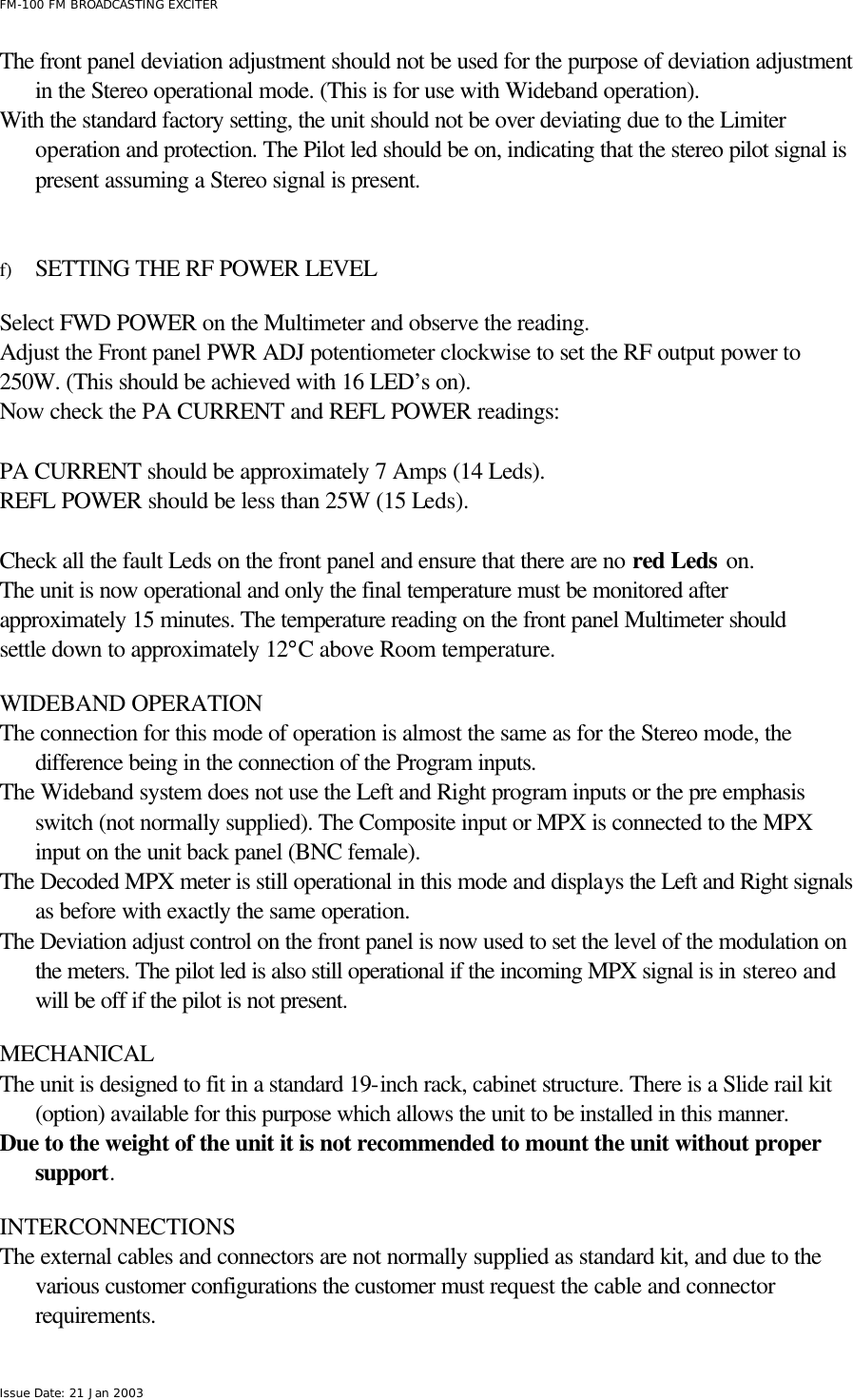  FM-100 FM BROADCASTING EXCITER Issue Date: 21 Jan 2003 The front panel deviation adjustment should not be used for the purpose of deviation adjustment in the Stereo operational mode. (This is for use with Wideband operation). With the standard factory setting, the unit should not be over deviating due to the Limiter operation and protection. The Pilot led should be on, indicating that the stereo pilot signal is present assuming a Stereo signal is present.   f) SETTING THE RF POWER LEVEL   Select FWD POWER on the Multimeter and observe the reading.   Adjust the Front panel PWR ADJ potentiometer clockwise to set the RF output power to 250W. (This should be achieved with 16 LED’s on). Now check the PA CURRENT and REFL POWER readings:   PA CURRENT should be approximately 7 Amps (14 Leds). REFL POWER should be less than 25W (15 Leds).  Check all the fault Leds on the front panel and ensure that there are no red Leds on.  The unit is now operational and only the final temperature must be monitored after approximately 15 minutes. The temperature reading on the front panel Multimeter should settle down to approximately 12°C above Room temperature.  WIDEBAND OPERATION The connection for this mode of operation is almost the same as for the Stereo mode, the difference being in the connection of the Program inputs. The Wideband system does not use the Left and Right program inputs or the pre emphasis switch (not normally supplied). The Composite input or MPX is connected to the MPX input on the unit back panel (BNC female). The Decoded MPX meter is still operational in this mode and displays the Left and Right signals as before with exactly the same operation. The Deviation adjust control on the front panel is now used to set the level of the modulation on the meters. The pilot led is also still operational if the incoming MPX signal is in stereo and will be off if the pilot is not present.  MECHANICAL  The unit is designed to fit in a standard 19-inch rack, cabinet structure. There is a Slide rail kit (option) available for this purpose which allows the unit to be installed in this manner. Due to the weight of the unit it is not recommended to mount the unit without proper support.   INTERCONNECTIONS The external cables and connectors are not normally supplied as standard kit, and due to the various customer configurations the customer must request the cable and connector requirements. 