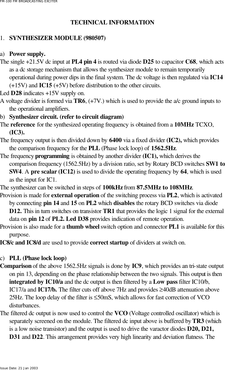  FM-100 FM BROADCASTING EXCITER Issue Date: 21 Jan 2003  TECHNICAL INFORMATION  1.  SYNTHESIZER MODULE (980507)  a) Power supply. The single +21.5V dc input at PL4 pin 4 is routed via diode D25 to capacitor C68, which acts as a dc storage mechanism that allows the synthesizer module to remain temporarily operational during power dips in the final system. The dc voltage is then regulated via IC14 (+15V) and IC15 (+5V) before distribution to the other circuits. Led D28 indicates +15V supply on. A voltage divider is formed via TR6, (+7V.) which is used to provide the a/c ground inputs to the operational amplifiers.    b) Synthesizer circuit. (refer to circuit diagram) The reference for the synthesized operating frequency is obtained from a 10MHz TCXO, (IC3). The frequency output is then divided down by 6400 via a fixed divider (IC2), which provides the comparison frequency for the PLL (Phase lock loop) of 1562.5Hz.  The frequency programming is obtained by another divider (IC1), which derives the comparison frequency (1562.5Hz) by a division ratio, set by Rotary BCD switches SW1 to SW4. A pre scalar (IC12) is used to divide the operating frequency by 64, which is used as the input for IC1. The synthesizer can be switched in steps of 100kHz from 87.5MHz to 108MHz.   Provision is made for external operation of the switching process via PL2, which is activated by connecting pin 14 and 15 on PL2 which disables the rotary BCD switches via diode D12. This in turn switches on transistor TR1 that provides the logic 1 signal for the external data on pin 12 of PL2. Led D38 provides indication of remote operation.  Provision is also made for a thumb wheel switch option and connector PL1 is available for this purpose. IC8/c and IC8/d are used to provide correct startup of dividers at switch on.  c) PLL (Phase lock loop) Comparison of the above 1562.5Hz signals is done by IC9, which provides an tri-state output on pin 13, depending on the phase relationship between the two signals. This output is then integrated by IC10/a and the dc output is then filtered by a Low pass filter IC10/b, IC17/a and IC17/b. The filter cuts off above 7Hz and provides ≥40dB attenuation above 25Hz. The loop delay of the filter is ≤50mS, which allows for fast correction of VCO disturbances.  The filtered dc output is now used to control the VCO (Voltage controlled oscillator) which is separately screened on the module. The filtered dc input above is buffered by TR3 (which is a low noise transistor) and the output is used to drive the varactor diodes D20, D21, D31 and D22. This arrangement provides very high linearity and deviation flatness. The 