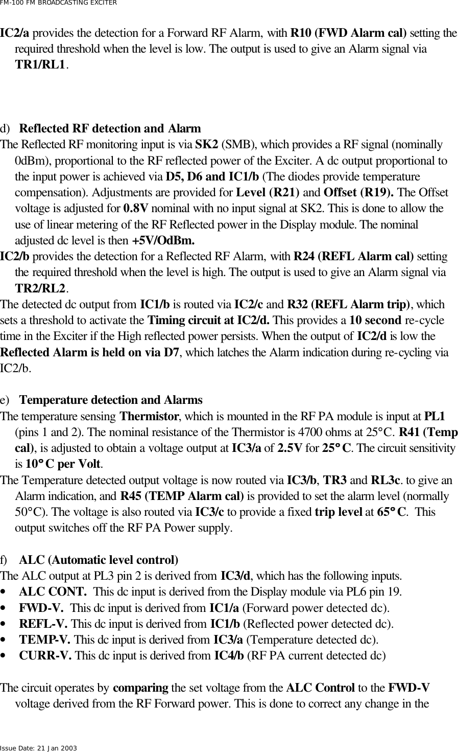  FM-100 FM BROADCASTING EXCITER Issue Date: 21 Jan 2003 IC2/a provides the detection for a Forward RF Alarm, with R10 (FWD Alarm cal) setting the required threshold when the level is low. The output is used to give an Alarm signal via TR1/RL1.     d) Reflected RF detection and Alarm The Reflected RF monitoring input is via SK2 (SMB), which provides a RF signal (nominally 0dBm), proportional to the RF reflected power of the Exciter. A dc output proportional to the input power is achieved via D5, D6 and IC1/b (The diodes provide temperature compensation). Adjustments are provided for Level (R21) and Offset (R19). The Offset voltage is adjusted for 0.8V nominal with no input signal at SK2. This is done to allow the use of linear metering of the RF Reflected power in the Display module. The nominal adjusted dc level is then +5V/OdBm.    IC2/b provides the detection for a Reflected RF Alarm, with R24 (REFL Alarm cal) setting the required threshold when the level is high. The output is used to give an Alarm signal via TR2/RL2.  The detected dc output from IC1/b is routed via IC2/c and R32 (REFL Alarm trip), which sets a threshold to activate the Timing circuit at IC2/d. This provides a 10 second re-cycle time in the Exciter if the High reflected power persists. When the output of IC2/d is low the Reflected Alarm is held on via D7, which latches the Alarm indication during re-cycling via IC2/b.    e) Temperature detection and Alarms The temperature sensing Thermistor, which is mounted in the RF PA module is input at PL1 (pins 1 and 2). The nominal resistance of the Thermistor is 4700 ohms at 25°C. R41 (Temp cal), is adjusted to obtain a voltage output at IC3/a of 2.5V for 25°° C. The circuit sensitivity is 10°° C per Volt. The Temperature detected output voltage is now routed via IC3/b, TR3 and RL3c. to give an Alarm indication, and R45 (TEMP Alarm cal) is provided to set the alarm level (normally 50°C). The voltage is also routed via IC3/c to provide a fixed trip level at 65°° C.  This output switches off the RF PA Power supply.         f) ALC (Automatic level control) The ALC output at PL3 pin 2 is derived from IC3/d, which has the following inputs.  • ALC CONT.  This dc input is derived from the Display module via PL6 pin 19. • FWD-V.  This dc input is derived from IC1/a (Forward power detected dc). • REFL-V. This dc input is derived from IC1/b (Reflected power detected dc). • TEMP-V. This dc input is derived from IC3/a (Temperature detected dc).  • CURR-V. This dc input is derived from IC4/b (RF PA current detected dc)  The circuit operates by comparing the set voltage from the ALC Control to the FWD-V voltage derived from the RF Forward power. This is done to correct any change in the 