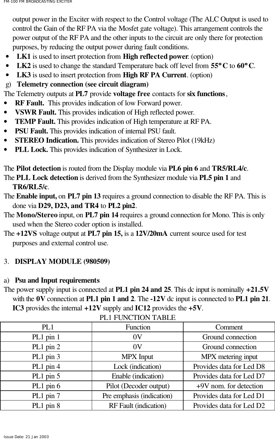  FM-100 FM BROADCASTING EXCITER Issue Date: 21 Jan 2003 output power in the Exciter with respect to the Control voltage (The ALC Output is used to control the Gain of the RF PA via the Mosfet gate voltage). This arrangement controls the power output of the RF PA and the other inputs to the circuit are only there for protection purposes, by reducing the output power during fault conditions. • LK1 is used to insert protection from High reflected power. (option) • LK2 is used to change the standard Temperature back off level from 55°° C to 60°° C. • LK3 is used to insert protection from High RF PA Current. (option) g) Telemetry connection (see circuit diagram) The Telemetry outputs at PL7 provide voltage free contacts for six functions, • RF Fault.  This provides indication of low Forward power. • VSWR Fault. This provides indication of High reflected power. • TEMP Fault. This provides indication of High temperature at RF PA. • PSU Fault. This provides indication of internal PSU fault. • STEREO Indication. This provides indication of Stereo Pilot (19kHz)  • PLL Lock. This provides indication of Synthesizer in Lock.  The Pilot detection is routed from the Display module via PL6 pin 6 and TR5/RL4/c. The PLL Lock detection is derived from the Synthesizer module via PL5 pin 1 and TR6/RL5/c. The Enable input, on PL7 pin 13 requires a ground connection to disable the RF PA. This is done via D29, D23, and TR4 to PL2 pin2.  The Mono/Stereo input, on PL7 pin 14 requires a ground connection for Mono. This is only used when the Stereo coder option is installed.  The +12VS voltage output at PL7 pin 15, is a 12V/20mA current source used for test purposes and external control use.   3.  DISPLAY MODULE (980509)  a) Psu and Input requirements The power supply input is connected at PL1 pin 24 and 25. This dc input is nominally +21.5V with the 0V connection at PL1 pin 1 and 2. The -12V dc input is connected to PL1 pin 21.  IC3 provides the internal +12V supply and IC12 provides the +5V.  PL1 FUNCTION TABLE   PL1  Function Comment PL1 pin 1 0V Ground connection PL1 pin 2 0V Ground connection PL1 pin 3 MPX Input MPX metering input PL1 pin 4 Lock (indication) Provides data for Led D8 PL1 pin 5 Enable (indication) Provides data for Led D7 PL1 pin 6 Pilot (Decoder output) +9V nom. for detection PL1 pin 7 Pre emphasis (indication) Provides data for Led D1 PL1 pin 8 RF Fault (indication) Provides data for Led D2 