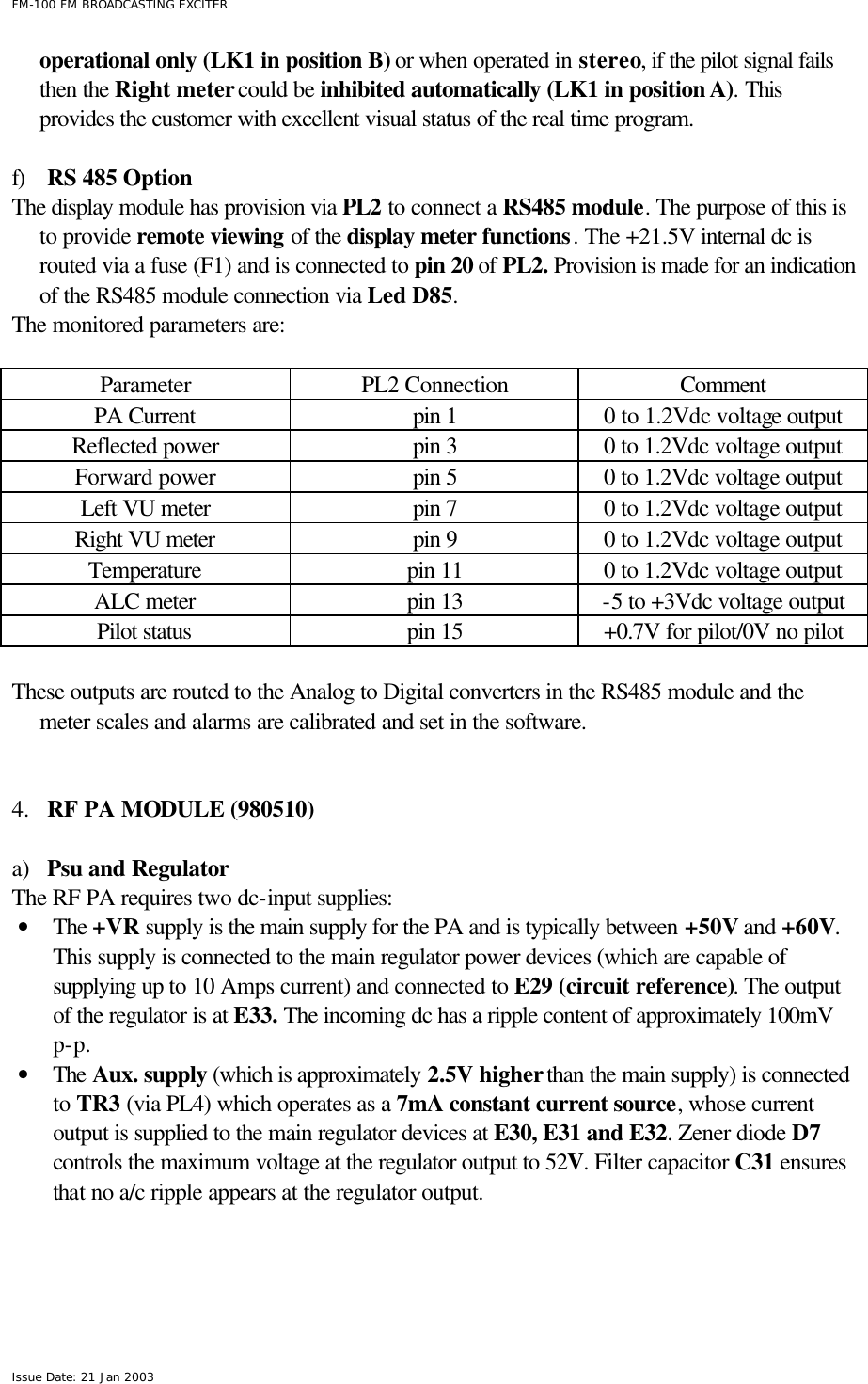  FM-100 FM BROADCASTING EXCITER Issue Date: 21 Jan 2003 operational only (LK1 in position B) or when operated in stereo, if the pilot signal fails then the Right meter could be inhibited automatically (LK1 in position A). This provides the customer with excellent visual status of the real time program.   f) RS 485 Option  The display module has provision via PL2 to connect a RS485 module. The purpose of this is to provide remote viewing of the display meter functions. The +21.5V internal dc is routed via a fuse (F1) and is connected to pin 20 of PL2. Provision is made for an indication of the RS485 module connection via Led D85.  The monitored parameters are:  Parameter PL2 Connection Comment PA Current pin 1 0 to 1.2Vdc voltage output Reflected power pin 3 0 to 1.2Vdc voltage output Forward power pin 5 0 to 1.2Vdc voltage output Left VU meter pin 7 0 to 1.2Vdc voltage output Right VU meter pin 9 0 to 1.2Vdc voltage output Temperature pin 11 0 to 1.2Vdc voltage output ALC meter pin 13 -5 to +3Vdc voltage output Pilot status pin 15 +0.7V for pilot/0V no pilot  These outputs are routed to the Analog to Digital converters in the RS485 module and the meter scales and alarms are calibrated and set in the software.     4.  RF PA MODULE (980510)  a) Psu and Regulator The RF PA requires two dc-input supplies: • The +VR supply is the main supply for the PA and is typically between +50V and +60V. This supply is connected to the main regulator power devices (which are capable of supplying up to 10 Amps current) and connected to E29 (circuit reference). The output of the regulator is at E33. The incoming dc has a ripple content of approximately 100mV p-p.  • The Aux. supply (which is approximately 2.5V higher than the main supply) is connected to TR3 (via PL4) which operates as a 7mA constant current source, whose current output is supplied to the main regulator devices at E30, E31 and E32. Zener diode D7 controls the maximum voltage at the regulator output to 52V. Filter capacitor C31 ensures that no a/c ripple appears at the regulator output.  