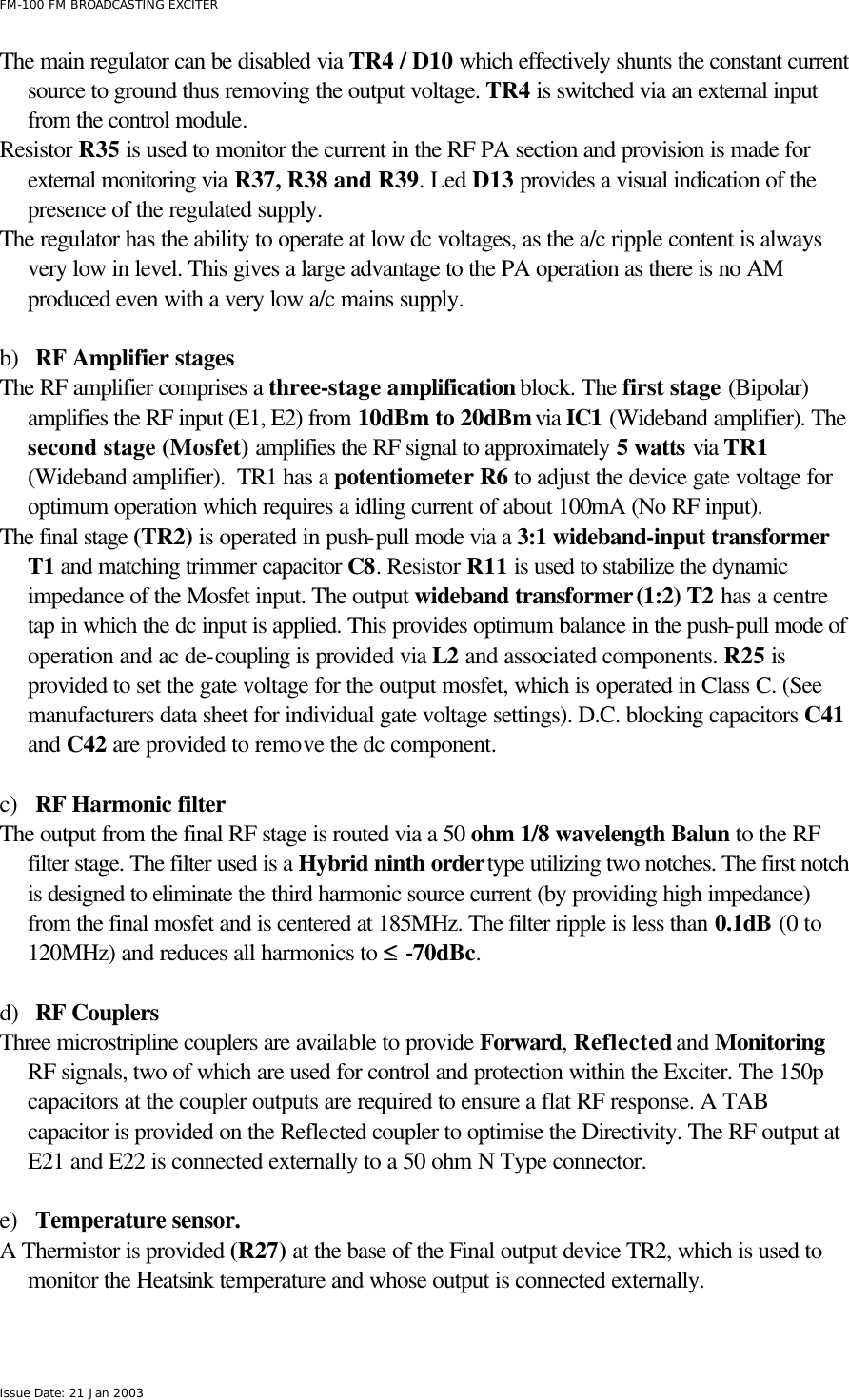  FM-100 FM BROADCASTING EXCITER Issue Date: 21 Jan 2003 The main regulator can be disabled via TR4 / D10 which effectively shunts the constant current source to ground thus removing the output voltage. TR4 is switched via an external input from the control module. Resistor R35 is used to monitor the current in the RF PA section and provision is made for external monitoring via R37, R38 and R39. Led D13 provides a visual indication of the presence of the regulated supply.   The regulator has the ability to operate at low dc voltages, as the a/c ripple content is always very low in level. This gives a large advantage to the PA operation as there is no AM produced even with a very low a/c mains supply.    b) RF Amplifier stages The RF amplifier comprises a three-stage amplification block. The first stage (Bipolar) amplifies the RF input (E1, E2) from 10dBm to 20dBm via IC1 (Wideband amplifier). The second stage (Mosfet) amplifies the RF signal to approximately 5 watts via TR1 (Wideband amplifier).  TR1 has a potentiometer R6 to adjust the device gate voltage for optimum operation which requires a idling current of about 100mA (No RF input). The final stage (TR2) is operated in push-pull mode via a 3:1 wideband-input transformer T1 and matching trimmer capacitor C8. Resistor R11 is used to stabilize the dynamic impedance of the Mosfet input. The output wideband transformer (1:2) T2 has a centre tap in which the dc input is applied. This provides optimum balance in the push-pull mode of operation and ac de-coupling is provided via L2 and associated components. R25 is provided to set the gate voltage for the output mosfet, which is operated in Class C. (See manufacturers data sheet for individual gate voltage settings). D.C. blocking capacitors C41 and C42 are provided to remove the dc component.  c) RF Harmonic filter The output from the final RF stage is routed via a 50 ohm 1/8 wavelength Balun to the RF filter stage. The filter used is a Hybrid ninth order type utilizing two notches. The first notch is designed to eliminate the third harmonic source current (by providing high impedance) from the final mosfet and is centered at 185MHz. The filter ripple is less than 0.1dB (0 to 120MHz) and reduces all harmonics to ≤≤ -70dBc.     d) RF Couplers Three microstripline couplers are available to provide Forward, Reflected and Monitoring RF signals, two of which are used for control and protection within the Exciter. The 150p capacitors at the coupler outputs are required to ensure a flat RF response. A TAB capacitor is provided on the Reflected coupler to optimise the Directivity. The RF output at E21 and E22 is connected externally to a 50 ohm N Type connector.  e) Temperature sensor. A Thermistor is provided (R27) at the base of the Final output device TR2, which is used to monitor the Heatsink temperature and whose output is connected externally.  