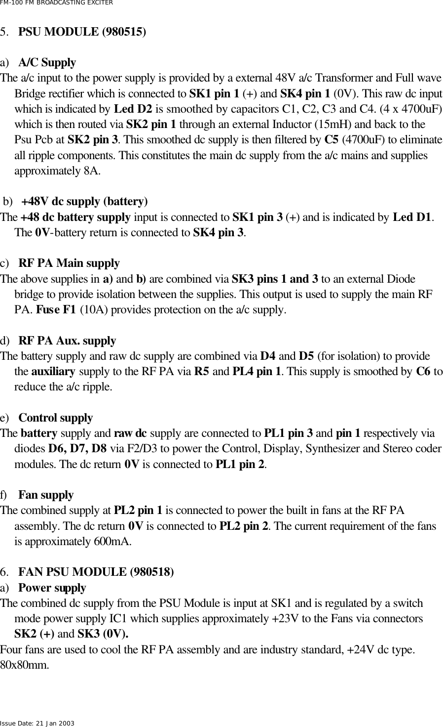  FM-100 FM BROADCASTING EXCITER Issue Date: 21 Jan 2003 5.  PSU MODULE (980515)  a) A/C Supply The a/c input to the power supply is provided by a external 48V a/c Transformer and Full wave Bridge rectifier which is connected to SK1 pin 1 (+) and SK4 pin 1 (0V). This raw dc input which is indicated by Led D2 is smoothed by capacitors C1, C2, C3 and C4. (4 x 4700uF) which is then routed via SK2 pin 1 through an external Inductor (15mH) and back to the Psu Pcb at SK2 pin 3. This smoothed dc supply is then filtered by C5 (4700uF) to eliminate all ripple components. This constitutes the main dc supply from the a/c mains and supplies approximately 8A.    b) +48V dc supply (battery) The +48 dc battery supply input is connected to SK1 pin 3 (+) and is indicated by Led D1. The 0V-battery return is connected to SK4 pin 3.     c) RF PA Main supply The above supplies in a) and b) are combined via SK3 pins 1 and 3 to an external Diode bridge to provide isolation between the supplies. This output is used to supply the main RF PA. Fuse F1 (10A) provides protection on the a/c supply.   d) RF PA Aux. supply The battery supply and raw dc supply are combined via D4 and D5 (for isolation) to provide the auxiliary supply to the RF PA via R5 and PL4 pin 1. This supply is smoothed by C6 to reduce the a/c ripple.  e) Control supply The battery supply and raw dc supply are connected to PL1 pin 3 and pin 1 respectively via diodes D6, D7, D8 via F2/D3 to power the Control, Display, Synthesizer and Stereo coder modules. The dc return 0V is connected to PL1 pin 2.   f) Fan supply The combined supply at PL2 pin 1 is connected to power the built in fans at the RF PA assembly. The dc return 0V is connected to PL2 pin 2. The current requirement of the fans is approximately 600mA.   6.  FAN PSU MODULE (980518) a) Power supply The combined dc supply from the PSU Module is input at SK1 and is regulated by a switch mode power supply IC1 which supplies approximately +23V to the Fans via connectors SK2 (+) and SK3 (0V). Four fans are used to cool the RF PA assembly and are industry standard, +24V dc type. 80x80mm.  