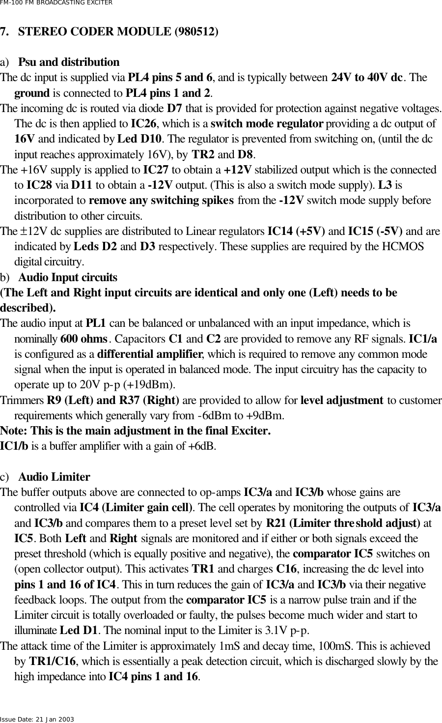  FM-100 FM BROADCASTING EXCITER Issue Date: 21 Jan 2003 7.  STEREO CODER MODULE (980512)  a) Psu and distribution The dc input is supplied via PL4 pins 5 and 6, and is typically between 24V to 40V dc. The ground is connected to PL4 pins 1 and 2. The incoming dc is routed via diode D7 that is provided for protection against negative voltages. The dc is then applied to IC26, which is a switch mode regulator providing a dc output of 16V and indicated by Led D10. The regulator is prevented from switching on, (until the dc input reaches approximately 16V), by TR2 and D8. The +16V supply is applied to IC27 to obtain a +12V stabilized output which is the connected to IC28 via D11 to obtain a -12V output. (This is also a switch mode supply). L3 is incorporated to remove any switching spikes from the -12V switch mode supply before distribution to other circuits. The ±12V dc supplies are distributed to Linear regulators IC14 (+5V) and IC15 (-5V) and are indicated by Leds D2 and D3 respectively. These supplies are required by the HCMOS digital circuitry.  b) Audio Input circuits (The Left and Right input circuits are identical and only one (Left) needs to be described). The audio input at PL1 can be balanced or unbalanced with an input impedance, which is nominally 600 ohms. Capacitors C1 and C2 are provided to remove any RF signals. IC1/a is configured as a differential amplifier, which is required to remove any common mode signal when the input is operated in balanced mode. The input circuitry has the capacity to operate up to 20V p-p (+19dBm). Trimmers R9 (Left) and R37 (Right) are provided to allow for level adjustment to customer requirements which generally vary from -6dBm to +9dBm.   Note: This is the main adjustment in the final Exciter. IC1/b is a buffer amplifier with a gain of +6dB.   c) Audio Limiter The buffer outputs above are connected to op-amps IC3/a and IC3/b whose gains are controlled via IC4 (Limiter gain cell). The cell operates by monitoring the outputs of IC3/a and IC3/b and compares them to a preset level set by R21 (Limiter threshold adjust) at IC5. Both Left and Right signals are monitored and if either or both signals exceed the preset threshold (which is equally positive and negative), the comparator IC5 switches on (open collector output). This activates TR1 and charges C16, increasing the dc level into pins 1 and 16 of IC4. This in turn reduces the gain of IC3/a and IC3/b via their negative feedback loops. The output from the comparator IC5 is a narrow pulse train and if the Limiter circuit is totally overloaded or faulty, the pulses become much wider and start to illuminate Led D1. The nominal input to the Limiter is 3.1V p-p. The attack time of the Limiter is approximately 1mS and decay time, 100mS. This is achieved by TR1/C16, which is essentially a peak detection circuit, which is discharged slowly by the high impedance into IC4 pins 1 and 16.  