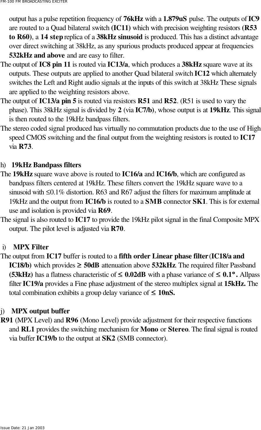  FM-100 FM BROADCASTING EXCITER Issue Date: 21 Jan 2003 output has a pulse repetition frequency of 76kHz with a 1.879uS pulse. The outputs of IC9 are routed to a Quad bilateral switch (IC11) which with precision weighting resistors (R53 to R60), a 14 step replica of a 38kHz sinusoid is produced. This has a distinct advantage over direct switching at 38kHz, as any spurious products produced appear at frequencies 532kHz and above and are easy to filter.  The output of IC8 pin 11 is routed via IC13/a, which produces a 38kHz square wave at its outputs. These outputs are applied to another Quad bilateral switch IC12 which alternately switches the Left and Right audio signals at the inputs of this switch at 38kHz These signals are applied to the weighting resistors above. The output of IC13/a pin 5 is routed via resistors R51 and R52. (R51 is used to vary the phase). This 38kHz signal is divided by 2 (via IC7/b), whose output is at 19kHz. This signal is then routed to the 19kHz bandpass filters. The stereo coded signal produced has virtually no commutation products due to the use of High speed CMOS switching and the final output from the weighting resistors is routed to IC17 via R73.   h) 19kHz Bandpass filters The 19kHz square wave above is routed to IC16/a and IC16/b, which are configured as bandpass filters centered at 19kHz. These filters convert the 19kHz square wave to a sinusoid with ≤0.1% distortion. R63 and R67 adjust the filters for maximum amplitude at 19kHz and the output from IC16/b is routed to a SMB connector SK1. This is for external use and isolation is provided via R69. The signal is also routed to IC17 to provide the 19kHz pilot signal in the final Composite MPX output. The pilot level is adjusted via R70.    i) MPX Filter The output from IC17 buffer is routed to a fifth order Linear phase filter (IC18/a and IC18/b) which provides ≥≥ 50dB attenuation above 532kHz. The required filter Passband (53kHz) has a flatness characteristic of ≤≤ 0.02dB with a phase variance of ≤≤ 0.1°° . Allpass filter IC19/a provides a Fine phase adjustment of the stereo multiplex signal at 15kHz. The total combination exhibits a group delay variance of ≤≤ 10nS.    j) MPX output buffer R91 (MPX Level) and R96 (Mono Level) provide adjustment for their respective functions and RL1 provides the switching mechanism for Mono or Stereo. The final signal is routed via buffer IC19/b to the output at SK2 (SMB connector).  