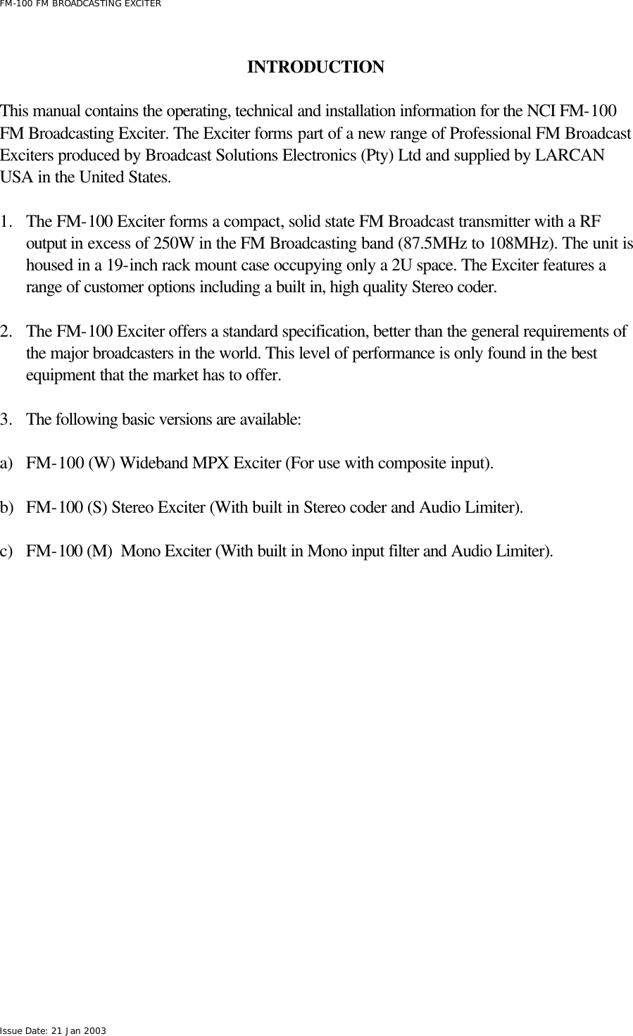  FM-100 FM BROADCASTING EXCITER Issue Date: 21 Jan 2003  INTRODUCTION  This manual contains the operating, technical and installation information for the NCI FM-100 FM Broadcasting Exciter. The Exciter forms part of a new range of Professional FM Broadcast Exciters produced by Broadcast Solutions Electronics (Pty) Ltd and supplied by LARCAN USA in the United States.  1.  The FM-100 Exciter forms a compact, solid state FM Broadcast transmitter with a RF output in excess of 250W in the FM Broadcasting band (87.5MHz to 108MHz). The unit is housed in a 19-inch rack mount case occupying only a 2U space. The Exciter features a range of customer options including a built in, high quality Stereo coder.   2.  The FM-100 Exciter offers a standard specification, better than the general requirements of the major broadcasters in the world. This level of performance is only found in the best equipment that the market has to offer.  3.  The following basic versions are available:   a) FM-100 (W) Wideband MPX Exciter (For use with composite input).  b) FM-100 (S) Stereo Exciter (With built in Stereo coder and Audio Limiter).  c) FM-100 (M)  Mono Exciter (With built in Mono input filter and Audio Limiter).  