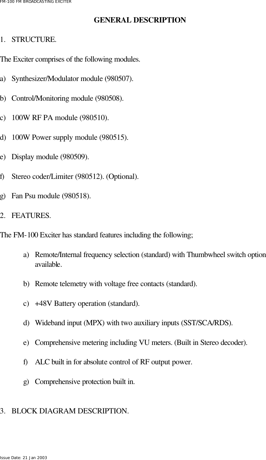  FM-100 FM BROADCASTING EXCITER Issue Date: 21 Jan 2003 GENERAL DESCRIPTION      1.  STRUCTURE.  The Exciter comprises of the following modules.   a) Synthesizer/Modulator module (980507).  b) Control/Monitoring module (980508).   c) 100W RF PA module (980510).   d) 100W Power supply module (980515).  e) Display module (980509).  f) Stereo coder/Limiter (980512). (Optional).  g) Fan Psu module (980518).   2.  FEATURES.  The FM-100 Exciter has standard features including the following;  a) Remote/Internal frequency selection (standard) with Thumbwheel switch option available.  b) Remote telemetry with voltage free contacts (standard).  c) +48V Battery operation (standard).  d) Wideband input (MPX) with two auxiliary inputs (SST/SCA/RDS).  e) Comprehensive metering including VU meters. (Built in Stereo decoder).  f) ALC built in for absolute control of RF output power.  g) Comprehensive protection built in.   3.  BLOCK DIAGRAM DESCRIPTION.  