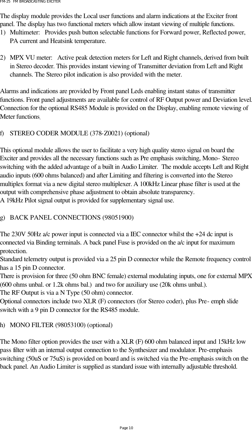 FM-25  FM BROADCASTING EXCITER Page 10 The display module provides the Local user functions and alarm indications at the Exciter front panel. The display has two functional meters which allow instant viewing of multiple functions. 1) Multimeter:   Provides push button selectable functions for Forward power, Reflected power, PA current and Heatsink temperature.  2) MPX VU meter:   Active peak detection meters for Left and Right channels, derived from built in Stereo decoder. This provides instant viewing of Transmitter deviation from Left and Right channels. The Stereo pilot indication is also provided with the meter.  Alarms and indications are provided by Front panel Leds enabling instant status of transmitter functions. Front panel adjustments are available for control of RF Output power and Deviation level. Connection for the optional RS485 Module is provided on the Display, enabling remote viewing of Meter functions.  f) STEREO CODER MODULE (378-Z0021) (optional)  This optional module allows the user to facilitate a very high quality stereo signal on board the Exciter and provides all the necessary functions such as Pre emphasis switching, Mono- Stereo switching with the added advantage of a built in Audio Limiter.  The module accepts Left and Right audio inputs (600 ohms balanced) and after Limiting and filtering is converted into the Stereo multiplex format via a new digital stereo multiplexer. A 100kHz Linear phase filter is used at the output with comprehensive phase adjustment to obtain absolute transparency. A 19kHz Pilot signal output is provided for supplementary signal use.   g) BACK PANEL CONNECTIONS (98051900)       The 230V 50Hz a/c power input is connected via a IEC connector whilst the +24 dc input is connected via Binding terminals. A back panel Fuse is provided on the a/c input for maximum protection.  Standard telemetry output is provided via a 25 pin D connector while the Remote frequency control has a 15 pin D connector.  There is provision for three (50 ohm BNC female) external modulating inputs, one for external MPX (600 ohms unbal. or 1.2k ohms bal.)  and two for auxiliary use (20k ohms unbal.).     The RF Output is via a N Type (50 ohm) connector. Optional connectors include two XLR (F) connectors (for Stereo coder), plus Pre- emph slide switch with a 9 pin D connector for the RS485 module.  h) MONO FILTER (98053100) (optional)  The Mono filter option provides the user with a XLR (F) 600 ohm balanced input and 15kHz low pass filter with an internal output connection to the Synthesizer and modulator. Pre-emphasis switching (50uS or 75uS) is provided on board and is switched via the Pre-emphasis switch on the back panel. An Audio Limiter is supplied as standard issue with internally adjustable threshold.      