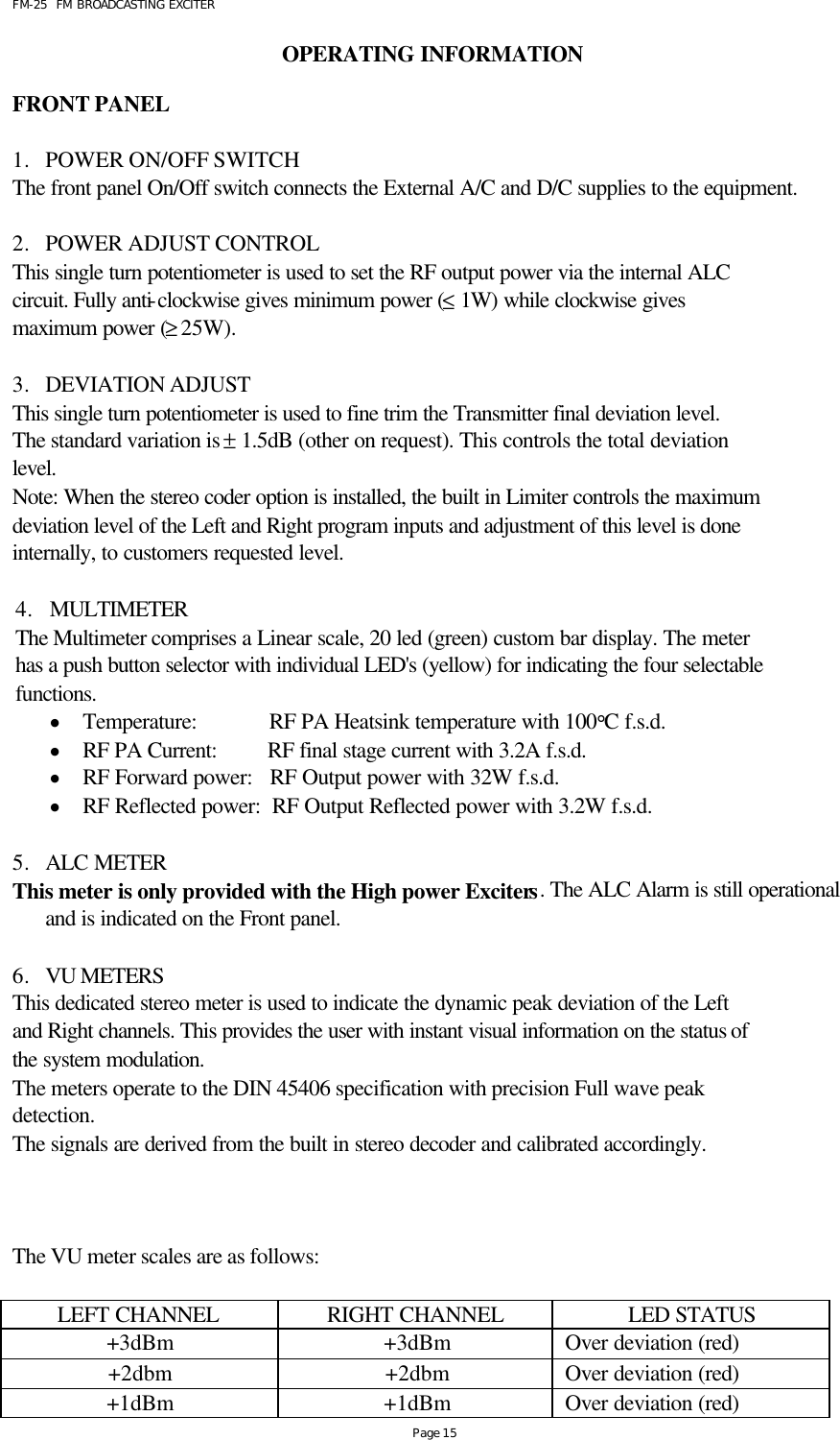 FM-25  FM BROADCASTING EXCITER Page 15 OPERATING INFORMATION  FRONT PANEL  1. POWER ON/OFF SWITCH The front panel On/Off switch connects the External A/C and D/C supplies to the equipment.                        2. POWER ADJUST CONTROL This single turn potentiometer is used to set the RF output power via the internal ALC circuit. Fully anti-clockwise gives minimum power (≤ 1W) while clockwise gives maximum power (≥ 25W).   3. DEVIATION ADJUST This single turn potentiometer is used to fine trim the Transmitter final deviation level. The standard variation is ± 1.5dB (other on request). This controls the total deviation level.      Note: When the stereo coder option is installed, the built in Limiter controls the maximum deviation level of the Left and Right program inputs and adjustment of this level is done internally, to customers requested level.  4. MULTIMETER The Multimeter comprises a Linear scale, 20 led (green) custom bar display. The meter has a push button selector with individual LED&apos;s (yellow) for indicating the four selectable functions. • Temperature:             RF PA Heatsink temperature with 100°C f.s.d. • RF PA Current:         RF final stage current with 3.2A f.s.d. • RF Forward power:   RF Output power with 32W f.s.d. • RF Reflected power:  RF Output Reflected power with 3.2W f.s.d.  5. ALC METER  This meter is only provided with the High power Exciters. The ALC Alarm is still operational and is indicated on the Front panel.  6. VU METERS This dedicated stereo meter is used to indicate the dynamic peak deviation of the Left and Right channels. This provides the user with instant visual information on the status of  the system modulation. The meters operate to the DIN 45406 specification with precision Full wave peak detection. The signals are derived from the built in stereo decoder and calibrated accordingly.    The VU meter scales are as follows:  LEFT CHANNEL RIGHT CHANNEL LED STATUS +3dBm +3dBm Over deviation (red) +2dbm +2dbm Over deviation (red) +1dBm +1dBm Over deviation (red) 