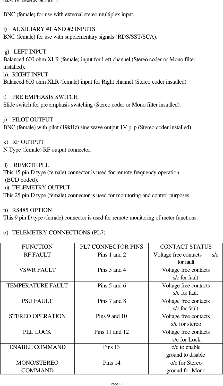 FM-25  FM BROADCASTING EXCITER Page 17 BNC (female) for use with external stereo multiplex input.  f) AUXILIARY #1 AND #2 INPUTS  BNC (female) for use with supplementary signals (RDS/SST/SCA).  g) LEFT INPUT  Balanced 600 ohm XLR (female) input for Left channel (Stereo coder or Mono filter installed). h) RIGHT INPUT  Balanced 600 ohm XLR (female) input for Right channel (Stereo coder installed).  i) PRE EMPHASIS SWITCH Slide switch for pre emphasis switching (Stereo coder or Mono filter installed).  j) PILOT OUTPUT  BNC (female) with pilot (19kHz) sine wave output 1V p-p (Stereo coder installed).  k) RF OUTPUT  N Type (female) RF output connector.  l) REMOTE PLL  This 15 pin D type (female) connector is used for remote frequency operation  (BCD coded). m) TELEMETRY OUTPUT This 25 pin D type (female) connector is used for monitoring and control purposes.  n) RS485 OPTION This 9 pin D type (female) connector is used for remote monitoring of meter functions.  o) TELEMETRY CONNECTIONS (PL7)  FUNCTION PL7 CONNECTOR PINS CONTACT STATUS RF FAULT Pins 1 and 2 Voltage free contacts       s/c for fault VSWR FAULT Pins 3 and 4 Voltage free contacts s/c for fault TEMPERATURE FAULT Pins 5 and 6 Voltage free contacts s/c for fault PSU FAULT Pins 7 and 8 Voltage free contacts s/c for fault STEREO OPERATION Pins 9 and 10 Voltage free contacts s/c for stereo PLL LOCK Pins 11 and 12 Voltage free contacts s/c for Lock ENABLE COMMAND Pins 13  o/c to enable ground to disable MONO/STEREO COMMAND Pins 14 o/c for Stereo ground for Mono 