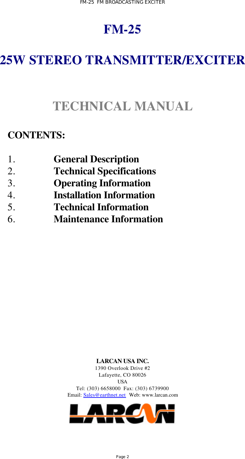 FM-25  FM BROADCASTING EXCITER Page 2 FM-25  25W STEREO TRANSMITTER/EXCITER   TECHNICAL MANUAL   CONTENTS:  1. General Description 2. Technical Specifications 3. Operating Information 4. Installation Information 5. Technical Information 6. Maintenance Information            LARCAN USA INC. 1390 Overlook Drive #2 Lafayette, CO 80026 USA Tel: (303) 6658000  Fax: (303) 6739900 Email: Sales@earthnet.net  Web: www.larcan.com     