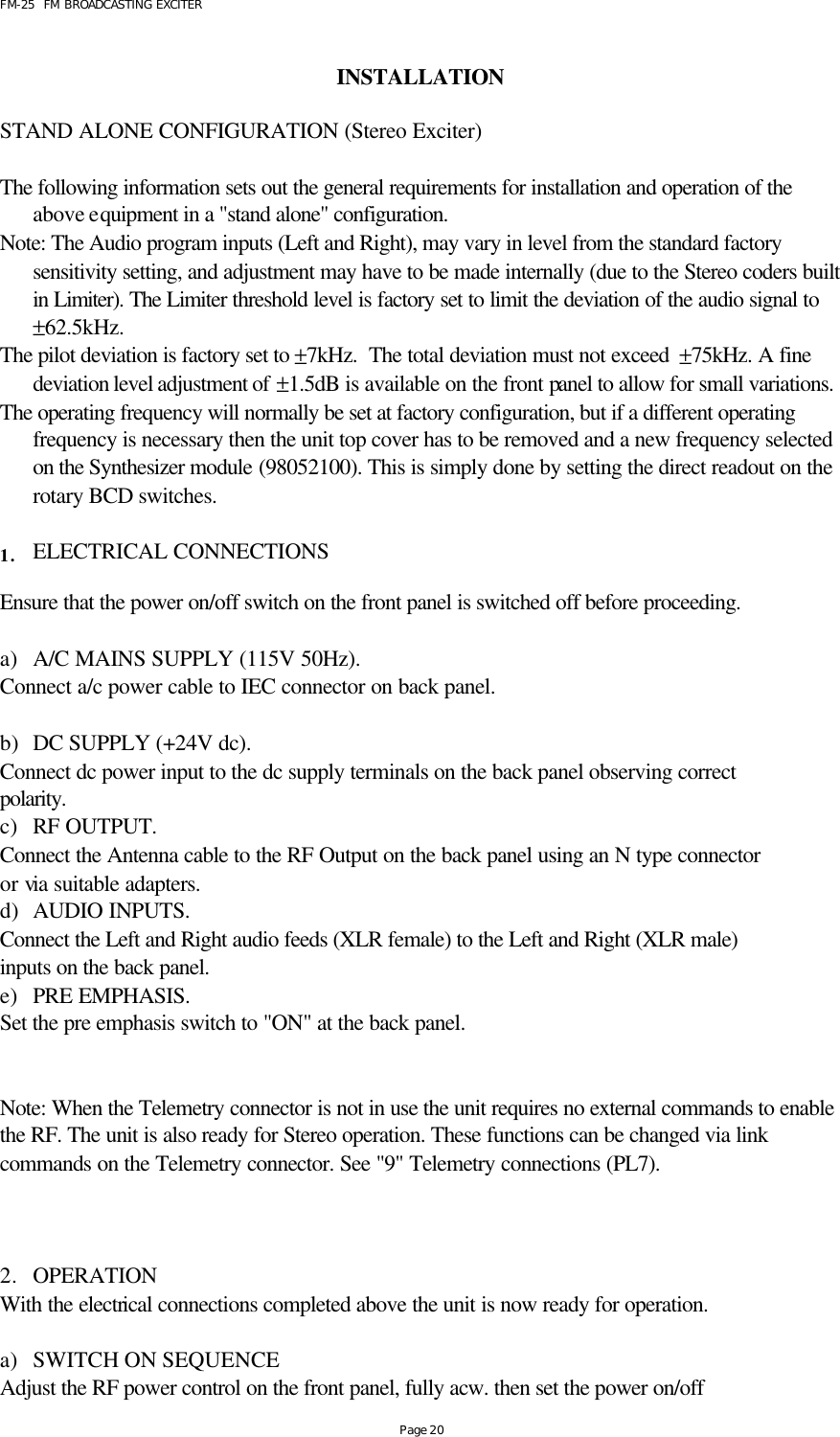 FM-25  FM BROADCASTING EXCITER Page 20  INSTALLATION       STAND ALONE CONFIGURATION (Stereo Exciter)  The following information sets out the general requirements for installation and operation of the above equipment in a &quot;stand alone&quot; configuration.  Note: The Audio program inputs (Left and Right), may vary in level from the standard factory sensitivity setting, and adjustment may have to be made internally (due to the Stereo coders built in Limiter). The Limiter threshold level is factory set to limit the deviation of the audio signal to  ±62.5kHz.  The pilot deviation is factory set to ±7kHz.  The total deviation must not exceed  ±75kHz. A fine deviation level adjustment of ±1.5dB is available on the front panel to allow for small variations. The operating frequency will normally be set at factory configuration, but if a different operating frequency is necessary then the unit top cover has to be removed and a new frequency selected on the Synthesizer module (98052100). This is simply done by setting the direct readout on the rotary BCD switches.  1. ELECTRICAL CONNECTIONS  Ensure that the power on/off switch on the front panel is switched off before proceeding.  a) A/C MAINS SUPPLY (115V 50Hz). Connect a/c power cable to IEC connector on back panel.  b) DC SUPPLY (+24V dc). Connect dc power input to the dc supply terminals on the back panel observing correct polarity. c) RF OUTPUT. Connect the Antenna cable to the RF Output on the back panel using an N type connector or via suitable adapters. d) AUDIO INPUTS. Connect the Left and Right audio feeds (XLR female) to the Left and Right (XLR male) inputs on the back panel. e) PRE EMPHASIS. Set the pre emphasis switch to &quot;ON&quot; at the back panel.   Note: When the Telemetry connector is not in use the unit requires no external commands to enable the RF. The unit is also ready for Stereo operation. These functions can be changed via link commands on the Telemetry connector. See &quot;9&quot; Telemetry connections (PL7).     2. OPERATION With the electrical connections completed above the unit is now ready for operation.   a) SWITCH ON SEQUENCE Adjust the RF power control on the front panel, fully acw. then set the power on/off  