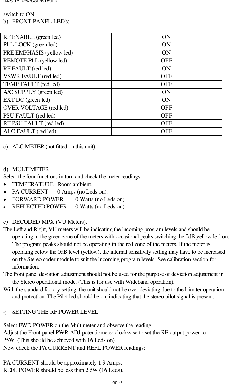 FM-25  FM BROADCASTING EXCITER Page 21 switch to ON.   b) FRONT PANEL LED&apos;s:  RF ENABLE (green led)  ON PLL LOCK (green led) ON PRE EMPHASIS (yellow led) ON REMOTE PLL (yellow led) OFF RF FAULT (red led) ON VSWR FAULT (red led) OFF TEMP FAULT (red led) OFF A/C SUPPLY (green led) ON EXT DC (green led) ON OVER VOLTAGE (red led) OFF PSU FAULT (red led) OFF RF PSU FAULT (red led) OFF ALC FAULT (red led) OFF    c) ALC METER (not fitted on this unit).   d) MULTIMETER Select the four functions in turn and check the meter readings: • TEMPERATURE   Room ambient.  • PA CURRENT      0 Amps (no Leds on).   • FORWARD POWER 0 Watts (no Leds on).   • REFLECTED POWER 0 Watts (no Leds on).      e) DECODED MPX (VU Meters). The Left and Right, VU meters will be indicating the incoming program levels and should be operating in the green zone of the meters with occasional peaks switching the 0dB yellow led on. The program peaks should not be operating in the red zone of the meters. If the meter is operating below the 0dB level (yellow), the internal sensitivity setting may have to be increased on the Stereo coder module to suit the incoming program levels. See calibration section for information.  The front panel deviation adjustment should not be used for the purpose of deviation adjustment in the Stereo operational mode. (This is for use with Wideband operation). With the standard factory setting, the unit should not be over deviating due to the Limiter operation and protection. The Pilot led should be on, indicating that the stereo pilot signal is present.  f) SETTING THE RF POWER LEVEL   Select FWD POWER on the Multimeter and observe the reading.   Adjust the Front panel PWR ADJ potentiometer clockwise to set the RF output power to 25W. (This should be achieved with 16 Leds on). Now check the PA CURRENT and REFL POWER readings:   PA CURRENT should be approximately 1.9 Amps. REFL POWER should be less than 2.5W (16 Leds). 