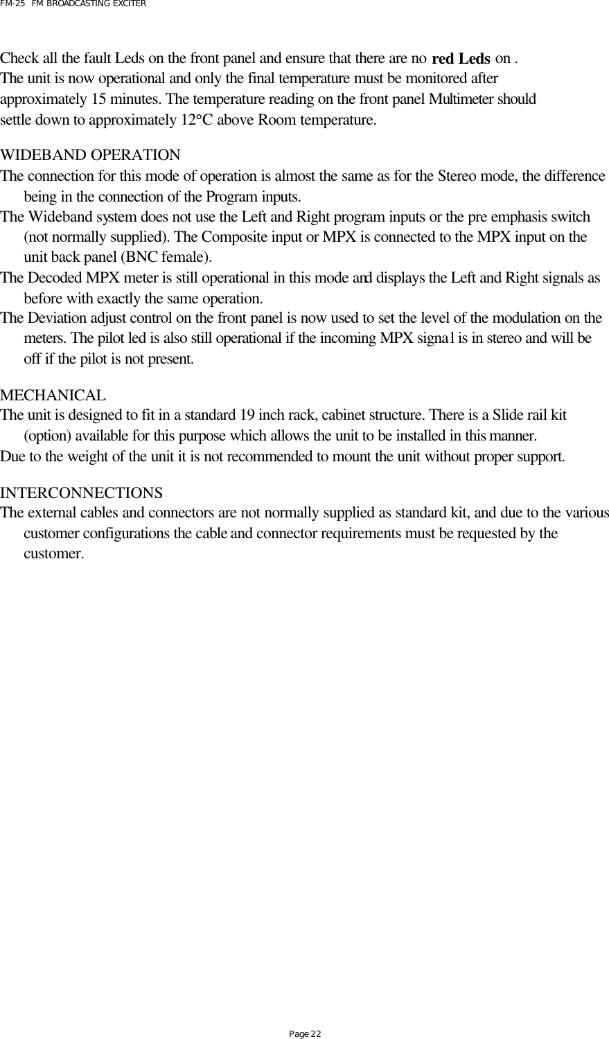 FM-25  FM BROADCASTING EXCITER Page 22  Check all the fault Leds on the front panel and ensure that there are no red Leds on .  The unit is now operational and only the final temperature must be monitored after approximately 15 minutes. The temperature reading on the front panel Multimeter should settle down to approximately 12°C above Room temperature.  WIDEBAND OPERATION The connection for this mode of operation is almost the same as for the Stereo mode, the difference being in the connection of the Program inputs. The Wideband system does not use the Left and Right program inputs or the pre emphasis switch (not normally supplied). The Composite input or MPX is connected to the MPX input on the unit back panel (BNC female). The Decoded MPX meter is still operational in this mode and displays the Left and Right signals as before with exactly the same operation. The Deviation adjust control on the front panel is now used to set the level of the modulation on the meters. The pilot led is also still operational if the incoming MPX signal is in stereo and will be off if the pilot is not present.  MECHANICAL  The unit is designed to fit in a standard 19 inch rack, cabinet structure. There is a Slide rail kit (option) available for this purpose which allows the unit to be installed in this manner. Due to the weight of the unit it is not recommended to mount the unit without proper support.   INTERCONNECTIONS The external cables and connectors are not normally supplied as standard kit, and due to the various customer configurations the cable and connector requirements must be requested by the customer.    