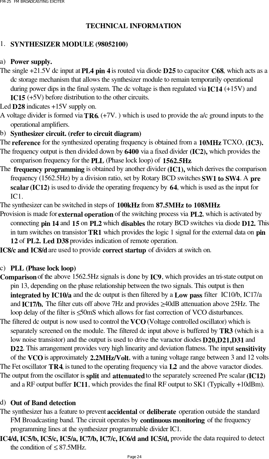 FM-25  FM BROADCASTING EXCITER Page 24  TECHNICAL INFORMATION  1. SYNTHESIZER MODULE (98052100)  a) Power supply. The single +21.5V dc input at PL4 pin 4 is routed via diode D25 to capacitor C68, which acts as a dc storage mechanism that allows the synthesizer module to remain temporarily operational during power dips in the final system. The dc voltage is then regulated via IC14 (+15V) and IC15 (+5V) before distribution to the other circuits. Led D28 indicates +15V supply on. A voltage divider is formed via TR6, (+7V. ) which is used to provide the a/c ground inputs to the operational amplifiers.    b) Synthesizer circuit. (refer to circuit diagram) The reference for the synthesized operating frequency is obtained from a 10MHz TCXO, (IC3). The frequency output is then divided down by 6400 via a fixed divider (IC2), which provides the comparison frequency for the PLL (Phase lock loop) of 1562.5Hz.  The  frequency programming is obtained by another divider (IC1), which derives the comparison frequency (1562.5Hz) by a division ratio, set by Rotary BCD switches SW1 to SW4. A pre scalar (IC12) is used to divide the operating frequency by 64, which is used as the input for IC1. The synthesizer can be switched in steps of 100kHz from 87.5MHz to 108MHz.   Provision is made for external operation of the switching process via PL2, which is activated by connecting pin 14 and 15 on PL2 which disables the rotary BCD switches via diode D12. This in turn switches on transistor TR1 which provides the logic 1 signal for the external data on pin 12 of PL2. Led D38 provides indication of remote operation.  IC8/c and IC8/d are used to provide correct startup of dividers at switch on.  c) PLL (Phase lock loop) Comparison of the above 1562.5Hz signals is done by IC9, which provides an tri-state output on pin 13, depending on the phase relationship between the two signals. This output is then integrated by IC10/a and the dc output is then filtered by a Low pass filter  IC10/b, IC17/a and IC17/b. The filter cuts off above 7Hz and provides ≥40dB attenuation above 25Hz. The loop delay of the filter is ≤50mS which allows for fast correction of VCO disturbances.  The filtered dc output is now used to control the VCO (Voltage controlled oscillator) which is separately screened on the module. The filtered dc input above is buffered by TR3 (which is a low noise transistor) and the output is used to drive the varactor diodes D20,D21,D31 and D22. This arrangement provides very high linearity and deviation flatness. The input sensitivity of the VCO is approximately 2.2MHz/Volt, with a tuning voltage range between 3 and 12 volts The Fet oscillator TR4, is tuned to the operating frequency via L2 and the above varactor diodes.  The output from the oscillator is split and attenuated to the separately screened Pre scalar (IC12) and a RF output buffer IC11, which provides the final RF output to SK1 (Typically +10dBm).     d) Out of Band detection The synthesizer has a feature to prevent accidental or deliberate operation outside the standard FM Broadcasting band. The circuit operates by continuous monitoring of the frequency programming lines at the synthesizer programmable divider IC1. IC4/d, IC5/b, IC5/c, IC5/a, IC7/b, IC7/c, IC6/d and IC5/d, provide the data required to detect the condition of ≤ 87.5MHz. 