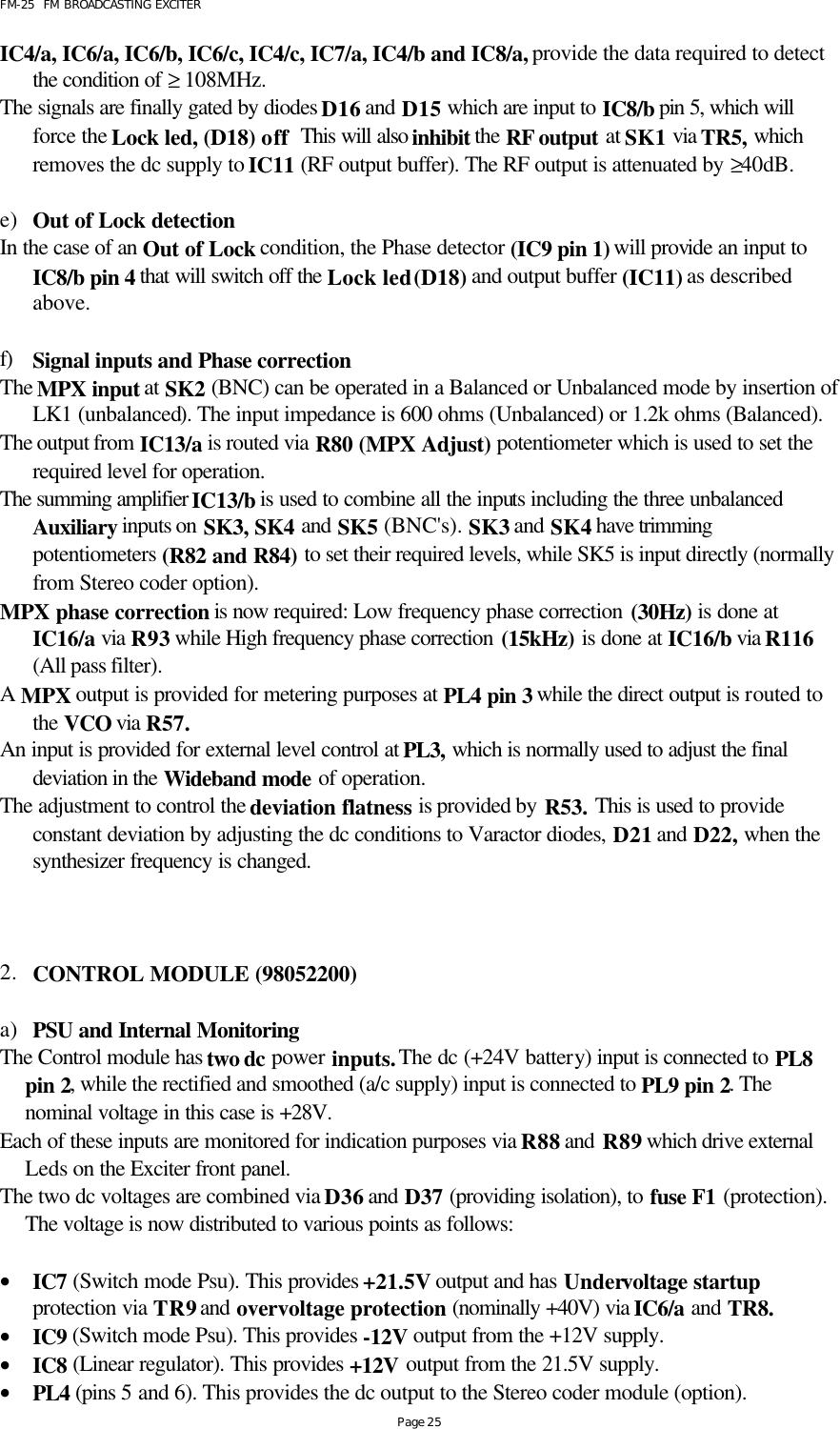 FM-25  FM BROADCASTING EXCITER Page 25 IC4/a, IC6/a, IC6/b, IC6/c, IC4/c, IC7/a, IC4/b and IC8/a, provide the data required to detect the condition of ≥ 108MHz.  The signals are finally gated by diodes D16 and D15 which are input to IC8/b pin 5, which will force the Lock led, (D18) off  This will also inhibit the RF output at SK1 via TR5, which removes the dc supply to IC11 (RF output buffer). The RF output is attenuated by ≥40dB.   e) Out of Lock detection In the case of an Out of Lock condition, the Phase detector (IC9 pin 1) will provide an input to IC8/b pin 4 that will switch off the Lock led (D18) and output buffer (IC11) as described above.  f) Signal inputs and Phase correction The MPX input at SK2 (BNC) can be operated in a Balanced or Unbalanced mode by insertion of LK1 (unbalanced). The input impedance is 600 ohms (Unbalanced) or 1.2k ohms (Balanced). The output from IC13/a is routed via R80 (MPX Adjust) potentiometer which is used to set the required level for operation. The summing amplifier IC13/b is used to combine all the inputs including the three unbalanced Auxiliary inputs on SK3, SK4 and SK5 (BNC&apos;s). SK3 and SK4 have trimming potentiometers (R82 and R84) to set their required levels, while SK5 is input directly (normally from Stereo coder option). MPX phase correction is now required: Low frequency phase correction (30Hz) is done at IC16/a via R93 while High frequency phase correction (15kHz) is done at IC16/b via R116 (All pass filter). A MPX output is provided for metering purposes at PL4 pin 3 while the direct output is routed to the VCO via R57.  An input is provided for external level control at PL3, which is normally used to adjust the final deviation in the Wideband mode of operation.  The adjustment to control the deviation flatness is provided by R53. This is used to provide constant deviation by adjusting the dc conditions to Varactor diodes, D21 and D22, when the synthesizer frequency is changed.    2. CONTROL MODULE (98052200)  a) PSU and Internal Monitoring The Control module has two dc power inputs. The dc (+24V battery) input is connected to PL8 pin 2, while the rectified and smoothed (a/c supply) input is connected to PL9 pin 2. The nominal voltage in this case is +28V. Each of these inputs are monitored for indication purposes via R88 and R89 which drive external Leds on the Exciter front panel.  The two dc voltages are combined via D36 and D37 (providing isolation), to fuse F1 (protection). The voltage is now distributed to various points as follows:    • IC7 (Switch mode Psu). This provides +21.5V output and has Undervoltage startup protection via TR9 and overvoltage protection (nominally +40V) via IC6/a and TR8.  • IC9 (Switch mode Psu). This provides -12V output from the +12V supply.  • IC8 (Linear regulator). This provides +12V output from the 21.5V supply. • PL4 (pins 5 and 6). This provides the dc output to the Stereo coder module (option). 