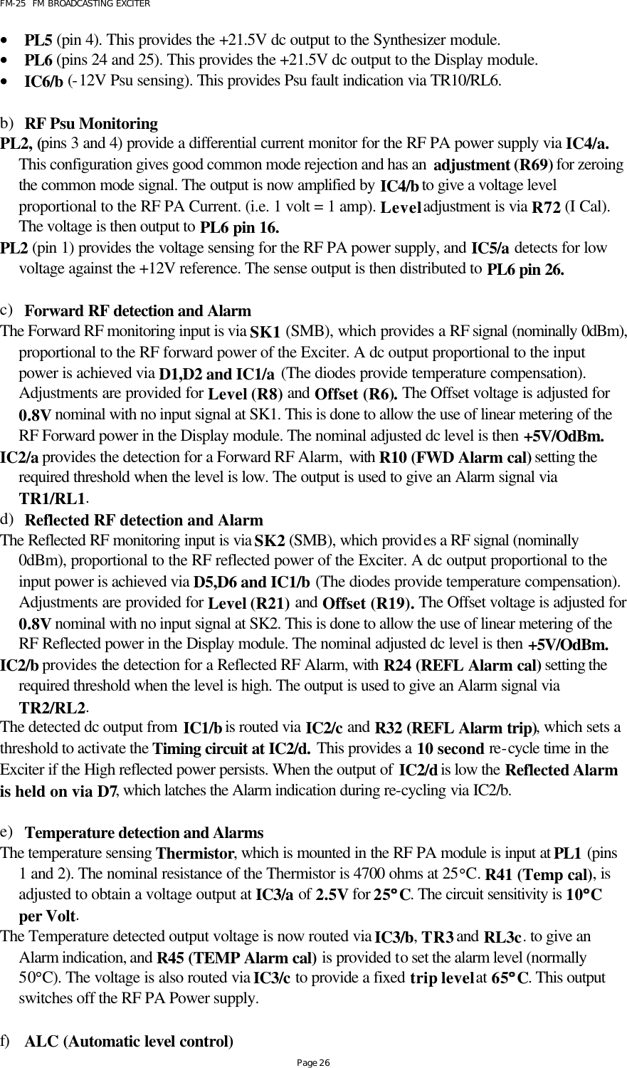 FM-25  FM BROADCASTING EXCITER Page 26 • PL5 (pin 4). This provides the +21.5V dc output to the Synthesizer module.  • PL6 (pins 24 and 25). This provides the +21.5V dc output to the Display module. • IC6/b (-12V Psu sensing). This provides Psu fault indication via TR10/RL6.  b) RF Psu Monitoring PL2, (pins 3 and 4) provide a differential current monitor for the RF PA power supply via IC4/a. This configuration gives good common mode rejection and has an  adjustment (R69) for zeroing the common mode signal. The output is now amplified by IC4/b to give a voltage level proportional to the RF PA Current. (i.e. 1 volt = 1 amp). Level adjustment is via R72 (I Cal). The voltage is then output to PL6 pin 16.     PL2 (pin 1) provides the voltage sensing for the RF PA power supply, and IC5/a detects for low voltage against the +12V reference. The sense output is then distributed to PL6 pin 26.   c) Forward RF detection and Alarm The Forward RF monitoring input is via SK1 (SMB), which provides a RF signal (nominally 0dBm), proportional to the RF forward power of the Exciter. A dc output proportional to the input power is achieved via D1,D2 and IC1/a (The diodes provide temperature compensation). Adjustments are provided for Level (R8) and Offset (R6). The Offset voltage is adjusted for 0.8V nominal with no input signal at SK1. This is done to allow the use of linear metering of the RF Forward power in the Display module. The nominal adjusted dc level is then +5V/OdBm.    IC2/a provides the detection for a Forward RF Alarm, with  R10 (FWD Alarm cal) setting the required threshold when the level is low. The output is used to give an Alarm signal via TR1/RL1.  d) Reflected RF detection and Alarm The Reflected RF monitoring input is via SK2 (SMB), which provides a RF signal (nominally 0dBm), proportional to the RF reflected power of the Exciter. A dc output proportional to the input power is achieved via D5,D6 and IC1/b (The diodes provide temperature compensation). Adjustments are provided for Level (R21) and Offset (R19). The Offset voltage is adjusted for 0.8V nominal with no input signal at SK2. This is done to allow the use of linear metering of the RF Reflected power in the Display module. The nominal adjusted dc level is then +5V/OdBm.    IC2/b provides the detection for a Reflected RF Alarm, with  R24 (REFL Alarm cal) setting the required threshold when the level is high. The output is used to give an Alarm signal via TR2/RL2.  The detected dc output from IC1/b is routed via IC2/c and R32 (REFL Alarm trip), which sets a threshold to activate the Timing circuit at IC2/d. This provides a 10 second re-cycle time in the Exciter if the High reflected power persists. When the output of IC2/d is low the Reflected Alarm is held on via D7, which latches the Alarm indication during re-cycling via IC2/b.    e) Temperature detection and Alarms  The temperature sensing Thermistor, which is mounted in the RF PA module is input at PL1 (pins 1 and 2). The nominal resistance of the Thermistor is 4700 ohms at 25°C. R41 (Temp cal), is adjusted to obtain a voltage output at IC3/a of 2.5V for 25°°C. The circuit sensitivity is 10°°C per Volt. The Temperature detected output voltage is now routed via IC3/b, TR3 and RL3c. to give an Alarm indication, and R45 (TEMP Alarm cal) is provided to set the alarm level (normally 50°C). The voltage is also routed via IC3/c to provide a fixed trip level at 65°°C. This output switches off the RF PA Power supply.         f) ALC (Automatic level control) 