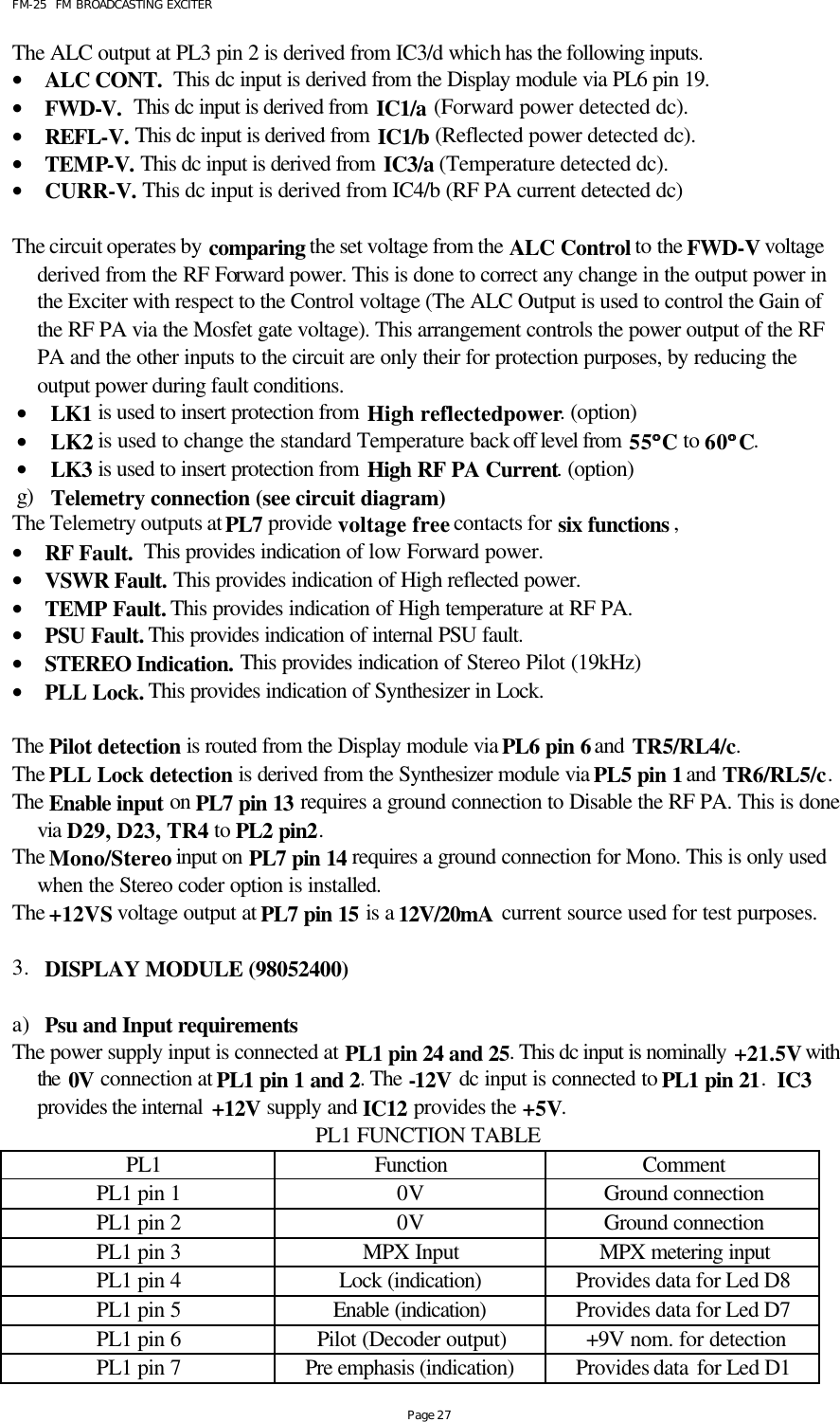 FM-25  FM BROADCASTING EXCITER Page 27 The ALC output at PL3 pin 2 is derived from IC3/d which has the following inputs.  • ALC CONT.  This dc input is derived from the Display module via PL6 pin 19. • FWD-V.  This dc input is derived from IC1/a (Forward power detected dc). • REFL-V. This dc input is derived from IC1/b (Reflected power detected dc). • TEMP-V. This dc input is derived from IC3/a (Temperature detected dc).  • CURR-V. This dc input is derived from IC4/b (RF PA current detected dc)  The circuit operates by comparing the set voltage from the ALC Control to the FWD-V voltage derived from the RF Forward power. This is done to correct any change in the output power in the Exciter with respect to the Control voltage (The ALC Output is used to control the Gain of the RF PA via the Mosfet gate voltage). This arrangement controls the power output of the RF PA and the other inputs to the circuit are only their for protection purposes, by reducing the output power during fault conditions. • LK1 is used to insert protection from High reflected power. (option) • LK2 is used to change the standard Temperature back off level from 55°°C to 60°°C. • LK3 is used to insert protection from High RF PA Current. (option) g) Telemetry connection (see circuit diagram) The Telemetry outputs at PL7 provide voltage free contacts for six functions , • RF Fault.  This provides indication of low Forward power. • VSWR Fault. This provides indication of High reflected power. • TEMP Fault. This provides indication of High temperature at RF PA. • PSU Fault. This provides indication of internal PSU fault. • STEREO Indication. This provides indication of Stereo Pilot (19kHz)  • PLL Lock. This provides indication of Synthesizer in Lock.  The Pilot detection is routed from the Display module via PL6 pin 6 and TR5/RL4/c. The PLL Lock detection is derived from the Synthesizer module via PL5 pin 1 and TR6/RL5/c. The Enable input on PL7 pin 13 requires a ground connection to Disable the RF PA. This is done via D29, D23, TR4 to PL2 pin2.  The Mono/Stereo input on PL7 pin 14 requires a ground connection for Mono. This is only used when the Stereo coder option is installed.  The +12VS voltage output at PL7 pin 15 is a 12V/20mA current source used for test purposes.   3. DISPLAY MODULE (98052400)   a) Psu and Input requirements The power supply input is connected at PL1 pin 24 and 25. This dc input is nominally +21.5V with the 0V connection at PL1 pin 1 and 2. The -12V dc input is connected to PL1 pin 21.  IC3 provides the internal  +12V supply and IC12 provides the +5V.  PL1 FUNCTION TABLE   PL1  Function Comment PL1 pin 1 0V Ground connection PL1 pin 2 0V Ground connection PL1 pin 3 MPX Input MPX metering input PL1 pin 4 Lock (indication) Provides data for Led D8 PL1 pin 5 Enable (indication) Provides data for Led D7 PL1 pin 6 Pilot (Decoder output) +9V nom. for detection PL1 pin 7 Pre emphasis (indication) Provides data for Led D1 