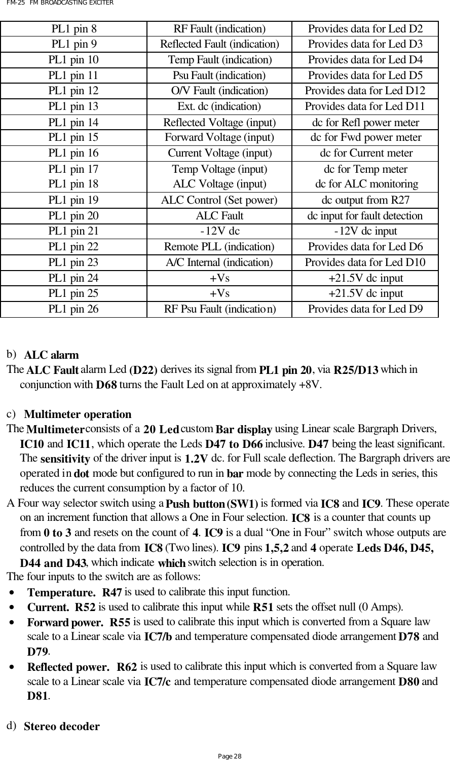 FM-25  FM BROADCASTING EXCITER Page 28 PL1 pin 8 RF Fault (indication) Provides data for Led D2 PL1 pin 9 Reflected Fault (indication) Provides data for Led D3 PL1 pin 10 Temp Fault (indication) Provides data for Led D4 PL1 pin 11 Psu Fault (indication) Provides data for Led D5 PL1 pin 12 O/V Fault (indication) Provides data for Led D12 PL1 pin 13 Ext. dc (indication) Provides data for Led D11 PL1 pin 14 Reflected Voltage (input) dc for Refl power meter PL1 pin 15 Forward Voltage (input) dc for Fwd power meter PL1 pin 16 Current Voltage (input) dc for Current meter PL1 pin 17 Temp Voltage (input) dc for Temp meter PL1 pin 18 ALC Voltage (input) dc for ALC monitoring PL1 pin 19 ALC Control (Set power) dc output from R27 PL1 pin 20 ALC Fault dc input for fault detection  PL1 pin 21 -12V dc -12V dc input PL1 pin 22 Remote PLL (indication) Provides data for Led D6 PL1 pin 23 A/C Internal (indication) Provides data for Led D10 PL1 pin 24 +Vs +21.5V dc input PL1 pin 25 +Vs +21.5V dc input PL1 pin 26 RF Psu Fault (indication) Provides data for Led D9   b) ALC alarm The ALC Fault alarm Led (D22) derives its signal from PL1 pin 20, via R25/D13 which in conjunction with D68 turns the Fault Led on at approximately +8V.   c) Multimeter operation The Multimeter consists of a 20 Led custom Bar display using Linear scale Bargraph Drivers, IC10 and IC11, which operate the Leds D47 to D66 inclusive. D47 being the least significant. The sensitivity of the driver input is 1.2V dc. for Full scale deflection. The Bargraph drivers are operated in dot mode but configured to run in bar mode by connecting the Leds in series, this reduces the current consumption by a factor of 10. A Four way selector switch using a Push button (SW1) is formed via IC8 and IC9. These operate on an increment function that allows a One in Four selection. IC8 is a counter that counts up from  0 to 3 and resets on the count of 4. IC9 is a dual “One in Four” switch whose outputs are controlled by the data from IC8 (Two lines). IC9 pins 1,5,2 and 4 operate Leds D46, D45, D44 and D43, which indicate which switch selection is in operation.  The four inputs to the switch are as follows: • Temperature.  R47 is used to calibrate this input function. • Current.  R52 is used to calibrate this input while R51 sets the offset null (0 Amps). • Forward power.  R55 is used to calibrate this input which is converted from a Square law scale to a Linear scale via IC7/b and temperature compensated diode arrangement D78 and D79. • Reflected power.  R62 is used to calibrate this input which is converted from a Square law scale to a Linear scale via IC7/c and temperature compensated diode arrangement D80 and D81.  d) Stereo decoder 