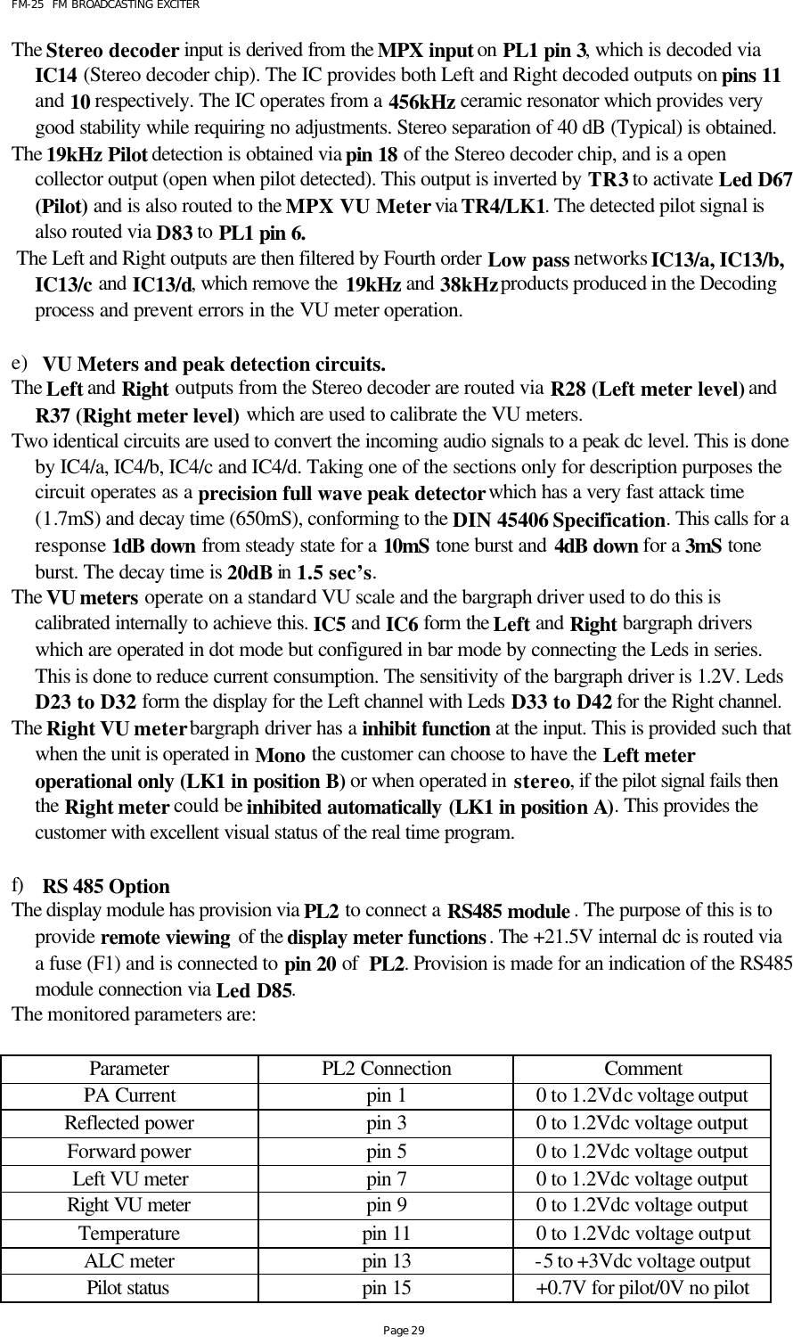 FM-25  FM BROADCASTING EXCITER Page 29 The Stereo decoder input is derived from the MPX input on PL1 pin 3, which is decoded via IC14 (Stereo decoder chip). The IC provides both Left and Right decoded outputs on pins 11 and 10 respectively. The IC operates from a 456kHz ceramic resonator which provides very good stability while requiring no adjustments. Stereo separation of 40 dB (Typical) is obtained.     The 19kHz Pilot detection is obtained via pin 18 of the Stereo decoder chip, and is a open collector output (open when pilot detected). This output is inverted by TR3 to activate Led D67 (Pilot) and is also routed to the MPX VU Meter via TR4/LK1. The detected pilot signal is also routed via D83 to PL1 pin 6.   The Left and Right outputs are then filtered by Fourth order Low pass networks IC13/a, IC13/b, IC13/c and IC13/d, which remove the 19kHz and 38kHz products produced in the Decoding process and prevent errors in the VU meter operation.   e) VU Meters and peak detection circuits. The Left and Right outputs from the Stereo decoder are routed via R28 (Left meter level) and R37 (Right meter level) which are used to calibrate the VU meters.  Two identical circuits are used to convert the incoming audio signals to a peak dc level. This is done by IC4/a, IC4/b, IC4/c and IC4/d. Taking one of the sections only for description purposes the circuit operates as a precision full wave peak detector which has a very fast attack time (1.7mS) and decay time (650mS), conforming to the DIN 45406 Specification. This calls for a response 1dB down from steady state for a 10mS tone burst and 4dB down for a 3mS tone burst. The decay time is 20dB in 1.5 sec’s.   The VU meters operate on a standard VU scale and the bargraph driver used to do this is calibrated internally to achieve this. IC5 and IC6 form the Left and Right bargraph drivers which are operated in dot mode but configured in bar mode by connecting the Leds in series. This is done to reduce current consumption. The sensitivity of the bargraph driver is 1.2V. Leds D23 to D32 form the display for the Left channel with Leds D33 to D42 for the Right channel. The Right VU meter bargraph driver has a inhibit function at the input. This is provided such that when the unit is operated in Mono the customer can choose to have the Left meter operational only (LK1 in position B) or when operated in stereo, if the pilot signal fails then the Right meter could be inhibited automatically (LK1 in position A). This provides the customer with excellent visual status of the real time program.   f) RS 485 Option  The display module has provision via PL2 to connect a RS485 module . The purpose of this is to provide remote viewing of the display meter functions. The +21.5V internal dc is routed via a fuse (F1) and is connected to pin 20 of  PL2. Provision is made for an indication of the RS485 module connection via Led D85.  The monitored parameters are:  Parameter PL2 Connection Comment PA Current pin 1 0 to 1.2Vdc voltage output Reflected power pin 3 0 to 1.2Vdc voltage output Forward power pin 5 0 to 1.2Vdc voltage output Left VU meter pin 7 0 to 1.2Vdc voltage output Right VU meter pin 9 0 to 1.2Vdc voltage output Temperature pin 11 0 to 1.2Vdc voltage output ALC meter pin 13 -5 to +3Vdc voltage output Pilot status pin 15 +0.7V for pilot/0V no pilot 