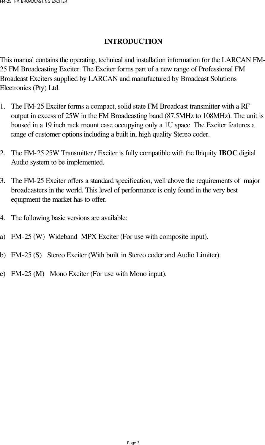 FM-25  FM BROADCASTING EXCITER Page 3   INTRODUCTION  This manual contains the operating, technical and installation information for the LARCAN FM-25 FM Broadcasting Exciter. The Exciter forms part of a new range of Professional FM Broadcast Exciters supplied by LARCAN and manufactured by Broadcast Solutions Electronics (Pty) Ltd.  1.  The FM-25 Exciter forms a compact, solid state FM Broadcast transmitter with a RF output in excess of 25W in the FM Broadcasting band (87.5MHz to 108MHz). The unit is housed in a 19 inch rack mount case occupying only a 1U space. The Exciter features a range of customer options including a built in, high quality Stereo coder.  2.  The FM-25 25W Transmitter / Exciter is fully compatible with the Ibiquity IBOC digital Audio system to be implemented.   3.  The FM-25 Exciter offers a standard specification, well above the requirements of  major broadcasters in the world. This level of performance is only found in the very best equipment the market has to offer.  4.  The following basic versions are available:   a) FM-25 (W)  Wideband  MPX Exciter (For use with composite input).  b) FM-25 (S)   Stereo Exciter (With built in Stereo coder and Audio Limiter).  c) FM-25 (M)   Mono Exciter (For use with Mono input).  