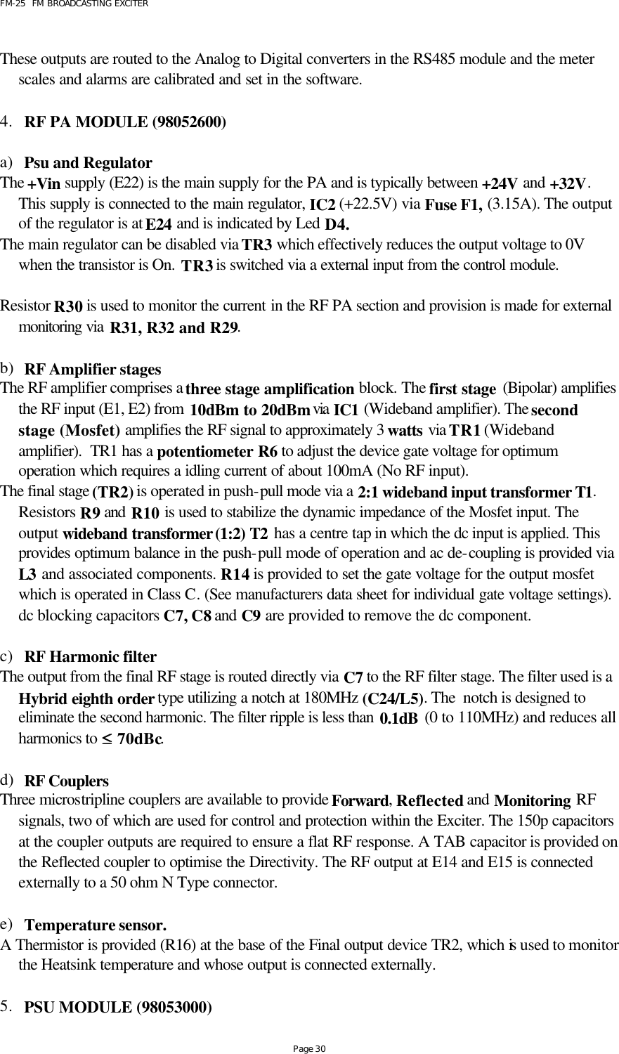 FM-25  FM BROADCASTING EXCITER Page 30  These outputs are routed to the Analog to Digital converters in the RS485 module and the meter scales and alarms are calibrated and set in the software.    4. RF PA MODULE (98052600)   a) Psu and Regulator The +Vin  supply (E22) is the main supply for the PA and is typically between +24V and +32V. This supply is connected to the main regulator, IC2 (+22.5V) via Fuse F1, (3.15A). The output of the regulator is at E24 and is indicated by Led D4.  The main regulator can be disabled via TR3 which effectively reduces the output voltage to 0V when the transistor is On. TR3 is switched via a external input from the control module.  Resistor R30 is used to monitor the current in the RF PA section and provision is made for external monitoring via R31, R32 and R29.    b) RF Amplifier stages The RF amplifier comprises a three stage amplification block. The first stage (Bipolar) amplifies the RF input (E1, E2) from 10dBm to 20dBm via IC1 (Wideband amplifier). The second stage (Mosfet) amplifies the RF signal to approximately 3 watts via TR1 (Wideband amplifier).  TR1 has a potentiometer R6 to adjust the device gate voltage for optimum operation which requires a idling current of about 100mA (No RF input). The final stage (TR2) is operated in push-pull mode via a 2:1 wideband input transformer T1. Resistors R9 and R10 is used to stabilize the dynamic impedance of the Mosfet input. The output wideband transformer (1:2) T2 has a centre tap in which the dc input is applied. This provides optimum balance in the push-pull mode of operation and ac de-coupling is provided via L3 and associated components. R14 is provided to set the gate voltage for the output mosfet which is operated in Class C. (See manufacturers data sheet for individual gate voltage settings). dc blocking capacitors C7, C8 and C9 are provided to remove the dc component.  c) RF Harmonic filter The output from the final RF stage is routed directly via C7 to the RF filter stage. The filter used is a Hybrid eighth order type utilizing a notch at 180MHz (C24/L5). The  notch is designed to eliminate the second harmonic. The filter ripple is less than 0.1dB (0 to 110MHz) and reduces all harmonics to ≤≤ 70dBc.     d) RF Couplers  Three microstripline couplers are available to provide Forward, Reflected and Monitoring RF signals, two of which are used for control and protection within the Exciter. The 150p capacitors at the coupler outputs are required to ensure a flat RF response. A TAB capacitor is provided on the Reflected coupler to optimise the Directivity. The RF output at E14 and E15 is connected externally to a 50 ohm N Type connector.  e) Temperature sensor. A Thermistor is provided (R16) at the base of the Final output device TR2, which is used to monitor the Heatsink temperature and whose output is connected externally.  5. PSU MODULE (98053000)   