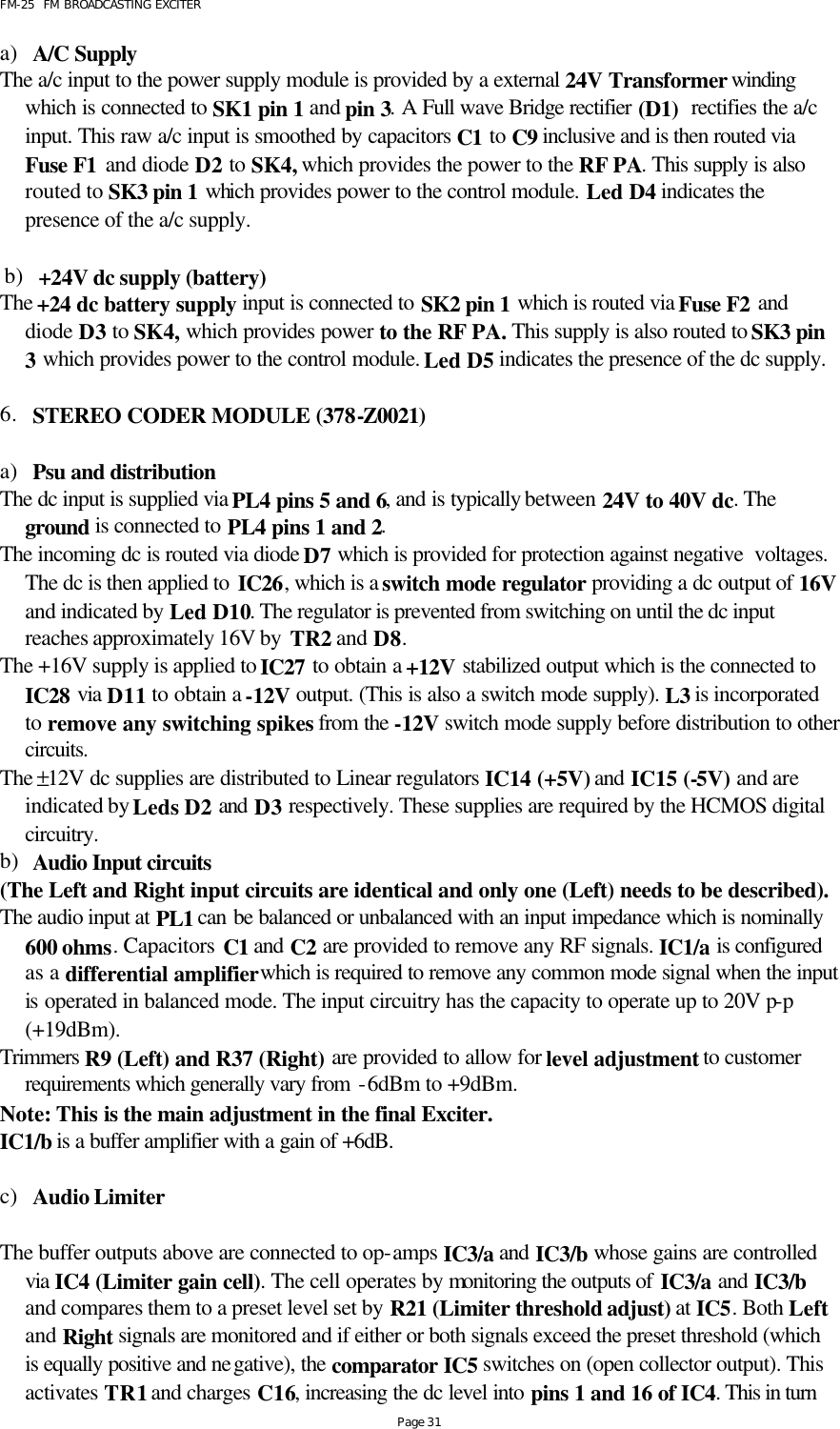 FM-25  FM BROADCASTING EXCITER Page 31 a) A/C Supply The a/c input to the power supply module is provided by a external 24V Transformer winding which is connected to SK1 pin 1 and pin 3. A Full wave Bridge rectifier (D1)  rectifies the a/c input. This raw a/c input is smoothed by capacitors C1 to C9 inclusive and is then routed via Fuse F1 and diode D2 to SK4, which provides the power to the RF PA. This supply is also routed to SK3 pin 1 which provides power to the control module. Led D4 indicates the presence of the a/c supply.      b) +24V dc supply (battery) The +24 dc battery supply input is connected to SK2 pin 1 which is routed via Fuse F2 and diode D3 to SK4, which provides power to the RF PA. This supply is also routed to SK3 pin 3 which provides power to the control module. Led D5 indicates the presence of the dc supply.  6. STEREO CODER MODULE (378-Z0021)  a) Psu and distribution The dc input is supplied via PL4 pins 5 and 6, and is typically between 24V to 40V dc. The ground  is connected to PL4 pins 1 and 2. The incoming dc is routed via diode D7 which is provided for protection against negative  voltages. The dc is then applied to IC26, which is a switch mode regulator providing a dc output of 16V and indicated by Led D10. The regulator is prevented from switching on until the dc input reaches approximately 16V by  TR2 and D8. The +16V supply is applied to IC27 to obtain a +12V stabilized output which is the connected to IC28 via D11 to obtain a -12V output. (This is also a switch mode supply). L3 is incorporated to remove any switching spikes from the -12V switch mode supply before distribution to other circuits. The ±12V dc supplies are distributed to Linear regulators IC14 (+5V) and IC15 (-5V) and are indicated by Leds D2 and D3 respectively. These supplies are required by the HCMOS digital circuitry.  b) Audio Input circuits (The Left and Right input circuits are identical and only one (Left) needs to be described). The audio input at PL1 can be balanced or unbalanced with an input impedance which is nominally 600 ohms. Capacitors C1 and C2 are provided to remove any RF signals. IC1/a is configured as a differential amplifier which is required to remove any common mode signal when the input is operated in balanced mode. The input circuitry has the capacity to operate up to 20V p-p (+19dBm). Trimmers R9 (Left) and R37 (Right) are provided to allow for level adjustment to customer requirements which generally vary from -6dBm to +9dBm.   Note: This is the main adjustment in the final Exciter. IC1/b is a buffer amplifier with a gain of +6dB.   c) Audio Limiter  The buffer outputs above are connected to op-amps IC3/a and IC3/b whose gains are controlled via IC4 (Limiter gain cell). The cell operates by monitoring the outputs of IC3/a and IC3/b and compares them to a preset level set by R21 (Limiter threshold adjust) at IC5. Both Left and Right signals are monitored and if either or both signals exceed the preset threshold (which is equally positive and negative), the comparator IC5 switches on (open collector output). This activates TR1 and charges C16, increasing the dc level into pins 1 and 16 of IC4. This in turn 