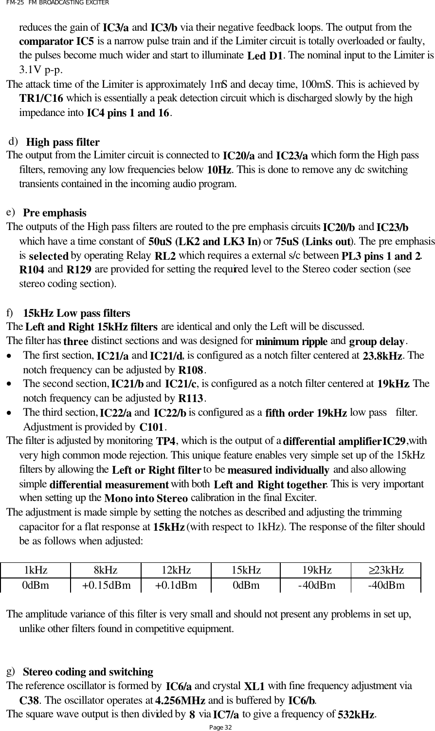 FM-25  FM BROADCASTING EXCITER Page 32 reduces the gain of IC3/a and IC3/b via their negative feedback loops. The output from the comparator IC5 is a narrow pulse train and if the Limiter circuit is totally overloaded or faulty, the pulses become much wider and start to illuminate Led D1. The nominal input to the Limiter is 3.1V p-p. The attack time of the Limiter is approximately 1mS and decay time, 100mS. This is achieved by TR1/C16 which is essentially a peak detection circuit which is discharged slowly by the high impedance into IC4 pins 1 and 16.   d) High pass filter The output from the Limiter circuit is connected to IC20/a and IC23/a which form the High pass filters, removing any low frequencies below 10Hz. This is done to remove any dc switching transients contained in the incoming audio program.  e) Pre emphasis  The outputs of the High pass filters are routed to the pre emphasis circuits IC20/b and IC23/b which have a time constant of 50uS (LK2 and LK3 In) or 75uS (Links out). The pre emphasis is selected by operating Relay RL2 which requires a external s/c between PL3 pins 1 and 2.  R104 and R129 are provided for setting the required level to the Stereo coder section (see stereo coding section).  f) 15kHz Low pass filters The Left and Right 15kHz filters are identical and only the Left will be discussed. The filter has three distinct sections and was designed for minimum ripple and group delay. • The first section, IC21/a and IC21/d, is configured as a notch filter centered at 23.8kHz. The notch frequency can be adjusted by R108. • The second section, IC21/b and IC21/c, is configured as a notch filter centered at 19kHz. The notch frequency can be adjusted by R113.  • The third section, IC22/a and IC22/b is configured as a fifth order 19kHz low pass   filter. Adjustment is provided by C101.  The filter is adjusted by monitoring TP4, which is the output of a differential amplifier IC29,with very high common mode rejection. This unique feature enables very simple set up of the 15kHz filters by allowing the Left or Right filter to be measured individually and also allowing simple differential measurement with both Left and Right together. This is very important when setting up the Mono into Stereo calibration in the final Exciter.  The adjustment is made simple by setting the notches as described and adjusting the trimming capacitor for a flat response at 15kHz (with respect to 1kHz). The response of the filter should be as follows when adjusted:   1kHz 8kHz 12kHz 15kHz 19kHz ≥23kHz 0dBm +0.15dBm +0.1dBm 0dBm -40dBm -40dBm  The amplitude variance of this filter is very small and should not present any problems in set up, unlike other filters found in competitive equipment.    g) Stereo coding and switching  The reference oscillator is formed by IC6/a and crystal XL1 with fine frequency adjustment via C38. The oscillator operates at 4.256MHz and is buffered by IC6/b. The square wave output is then divided by 8 via IC7/a to give a frequency of 532kHz. 