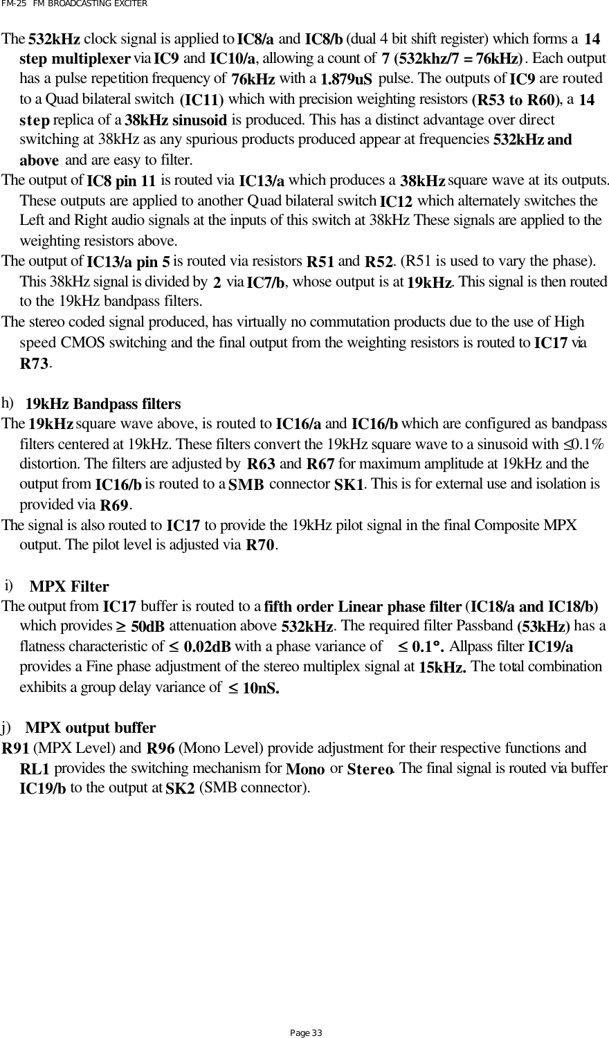 FM-25  FM BROADCASTING EXCITER Page 33 The 532kHz clock signal is applied to IC8/a and IC8/b (dual 4 bit shift register) which forms a 14 step multiplexer via IC9 and IC10/a, allowing a count of 7 (532khz/7 = 76kHz). Each output has a pulse repetition frequency of 76kHz  with a 1.879uS pulse. The outputs of IC9 are routed to a Quad bilateral switch (IC11) which with precision weighting resistors (R53 to R60), a 14 step replica of a 38kHz sinusoid is produced. This has a distinct advantage over direct switching at 38kHz as any spurious products produced appear at frequencies 532kHz and above and are easy to filter.  The output of IC8 pin 11 is routed via IC13/a which produces a 38kHz square wave at its outputs. These outputs are applied to another Quad bilateral switch IC12 which alternately switches the Left and Right audio signals at the inputs of this switch at 38kHz These signals are applied to the weighting resistors above. The output of IC13/a pin 5 is routed via resistors R51 and R52. (R51 is used to vary the phase). This 38kHz signal is divided by 2 via IC7/b, whose output is at 19kHz. This signal is then routed to the 19kHz bandpass filters. The stereo coded signal produced, has virtually no commutation products due to the use of High speed CMOS switching and the final output from the weighting resistors is routed to IC17 via  R73.   h) 19kHz Bandpass filters The 19kHz square wave above, is routed to IC16/a and IC16/b which are configured as bandpass filters centered at 19kHz. These filters convert the 19kHz square wave to a sinusoid with ≤0.1% distortion. The filters are adjusted by R63 and R67 for maximum amplitude at 19kHz and the output from IC16/b is routed to a SMB connector SK1. This is for external use and isolation is provided via R69. The signal is also routed to IC17 to provide the 19kHz pilot signal in the final Composite MPX output. The pilot level is adjusted via R70.    i) MPX Filter The output from IC17 buffer is routed to a fifth order Linear phase filter (IC18/a and IC18/b) which provides ≥≥ 50dB attenuation above 532kHz. The required filter Passband (53kHz) has a flatness characteristic of ≤≤ 0.02dB with a phase variance of    ≤≤ 0.1°°. Allpass filter IC19/a provides a Fine phase adjustment of the stereo multiplex signal at 15kHz. The total combination exhibits a group delay variance of  ≤≤ 10nS.    j) MPX output buffer R91 (MPX Level) and R96 (Mono Level) provide adjustment for their respective functions and RL1 provides the switching mechanism for Mono or Stereo. The final signal is routed via buffer IC19/b to the output at SK2 (SMB connector).  