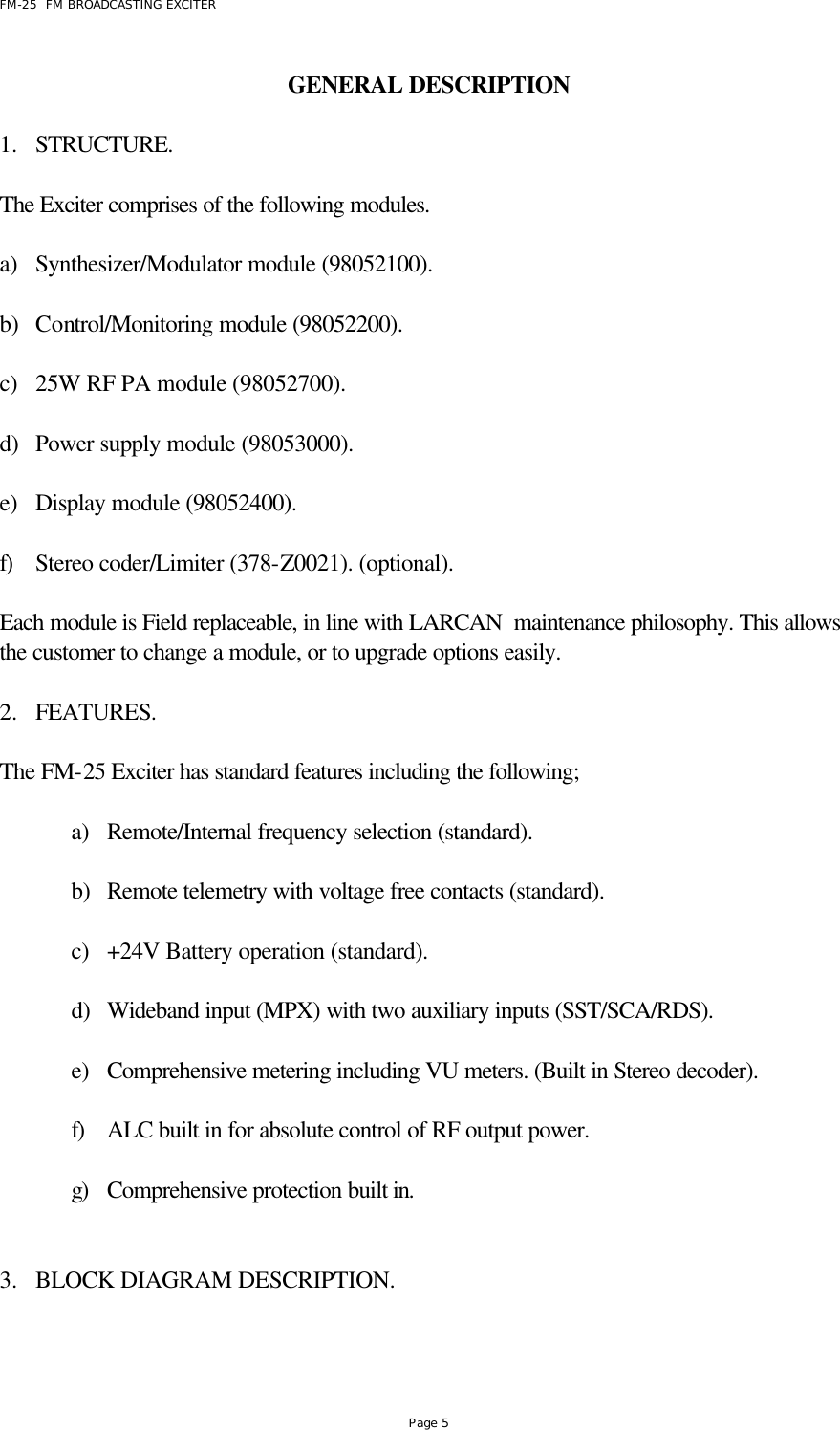 FM-25  FM BROADCASTING EXCITER Page 5 GENERAL DESCRIPTION      1.  STRUCTURE.  The Exciter comprises of the following modules.   a) Synthesizer/Modulator module (98052100).  b) Control/Monitoring module (98052200).  c) 25W RF PA module (98052700).   d) Power supply module (98053000).  e) Display module (98052400).  f) Stereo coder/Limiter (378-Z0021). (optional).  Each module is Field replaceable, in line with LARCAN  maintenance philosophy. This allows the customer to change a module, or to upgrade options easily.  2.  FEATURES.  The FM-25 Exciter has standard features including the following;  a) Remote/Internal frequency selection (standard).  b) Remote telemetry with voltage free contacts (standard).  c) +24V Battery operation (standard).  d) Wideband input (MPX) with two auxiliary inputs (SST/SCA/RDS).  e) Comprehensive metering including VU meters. (Built in Stereo decoder).  f) ALC built in for absolute control of RF output power.  g) Comprehensive protection built in.   3.  BLOCK DIAGRAM DESCRIPTION.  