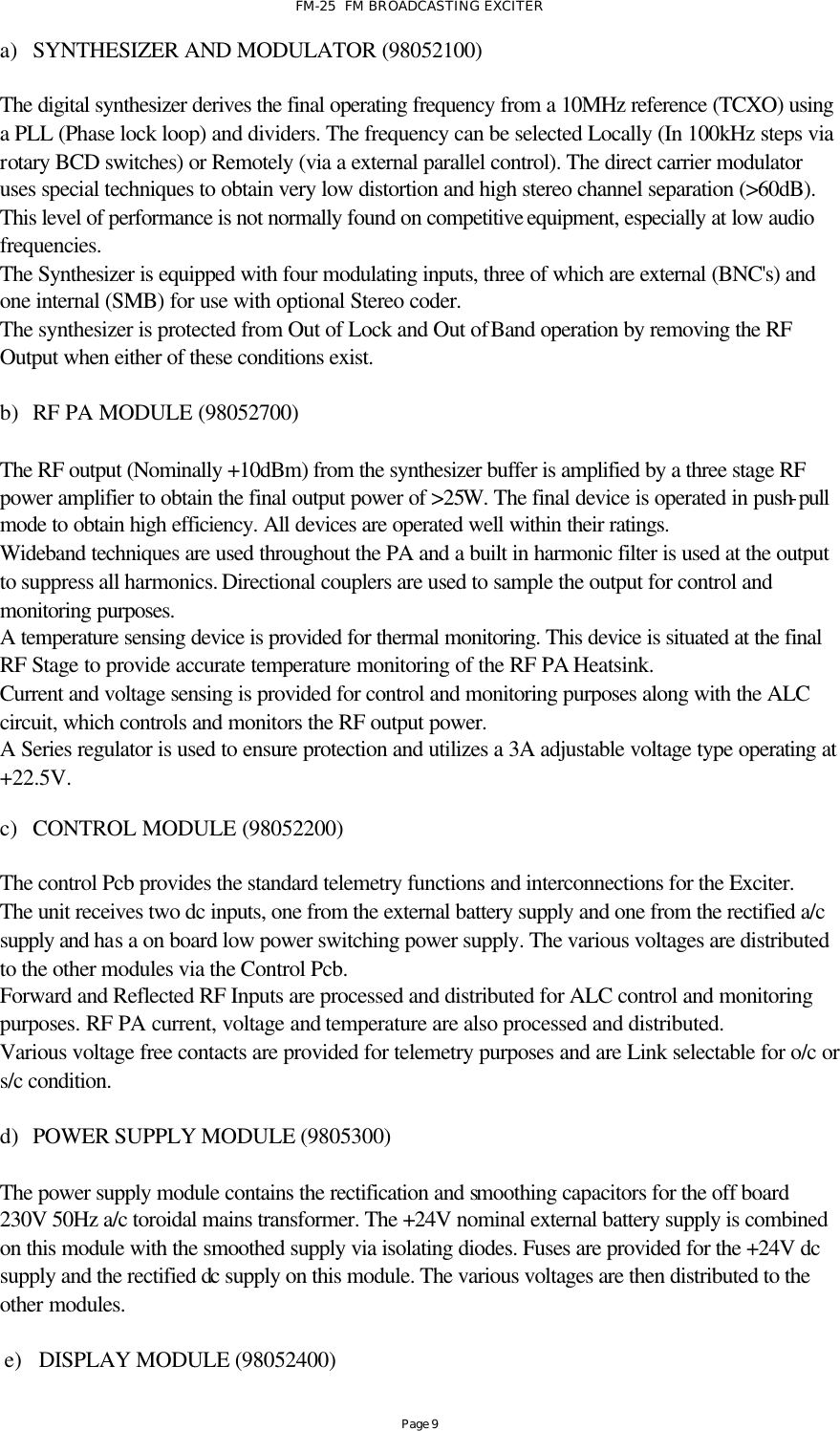 FM-25  FM BROADCASTING EXCITER Page 9 a) SYNTHESIZER AND MODULATOR (98052100)  The digital synthesizer derives the final operating frequency from a 10MHz reference (TCXO) using a PLL (Phase lock loop) and dividers. The frequency can be selected Locally (In 100kHz steps via rotary BCD switches) or Remotely (via a external parallel control). The direct carrier modulator uses special techniques to obtain very low distortion and high stereo channel separation (&gt;60dB). This level of performance is not normally found on competitive equipment, especially at low audio frequencies. The Synthesizer is equipped with four modulating inputs, three of which are external (BNC&apos;s) and one internal (SMB) for use with optional Stereo coder. The synthesizer is protected from Out of Lock and Out of Band operation by removing the RF Output when either of these conditions exist.  b) RF PA MODULE (98052700)  The RF output (Nominally +10dBm) from the synthesizer buffer is amplified by a three stage RF power amplifier to obtain the final output power of &gt;25W. The final device is operated in push-pull mode to obtain high efficiency. All devices are operated well within their ratings.  Wideband techniques are used throughout the PA and a built in harmonic filter is used at the output to suppress all harmonics. Directional couplers are used to sample the output for control and monitoring purposes. A temperature sensing device is provided for thermal monitoring. This device is situated at the final RF Stage to provide accurate temperature monitoring of the RF PA Heatsink. Current and voltage sensing is provided for control and monitoring purposes along with the ALC circuit, which controls and monitors the RF output power. A Series regulator is used to ensure protection and utilizes a 3A adjustable voltage type operating at +22.5V.  c) CONTROL MODULE (98052200)  The control Pcb provides the standard telemetry functions and interconnections for the Exciter. The unit receives two dc inputs, one from the external battery supply and one from the rectified a/c supply and has a on board low power switching power supply. The various voltages are distributed to the other modules via the Control Pcb. Forward and Reflected RF Inputs are processed and distributed for ALC control and monitoring purposes. RF PA current, voltage and temperature are also processed and distributed. Various voltage free contacts are provided for telemetry purposes and are Link selectable for o/c or s/c condition.      d) POWER SUPPLY MODULE (9805300)  The power supply module contains the rectification and smoothing capacitors for the off board 230V 50Hz a/c toroidal mains transformer. The +24V nominal external battery supply is combined on this module with the smoothed supply via isolating diodes. Fuses are provided for the +24V dc supply and the rectified dc supply on this module. The various voltages are then distributed to the other modules.  e) DISPLAY MODULE (98052400)  