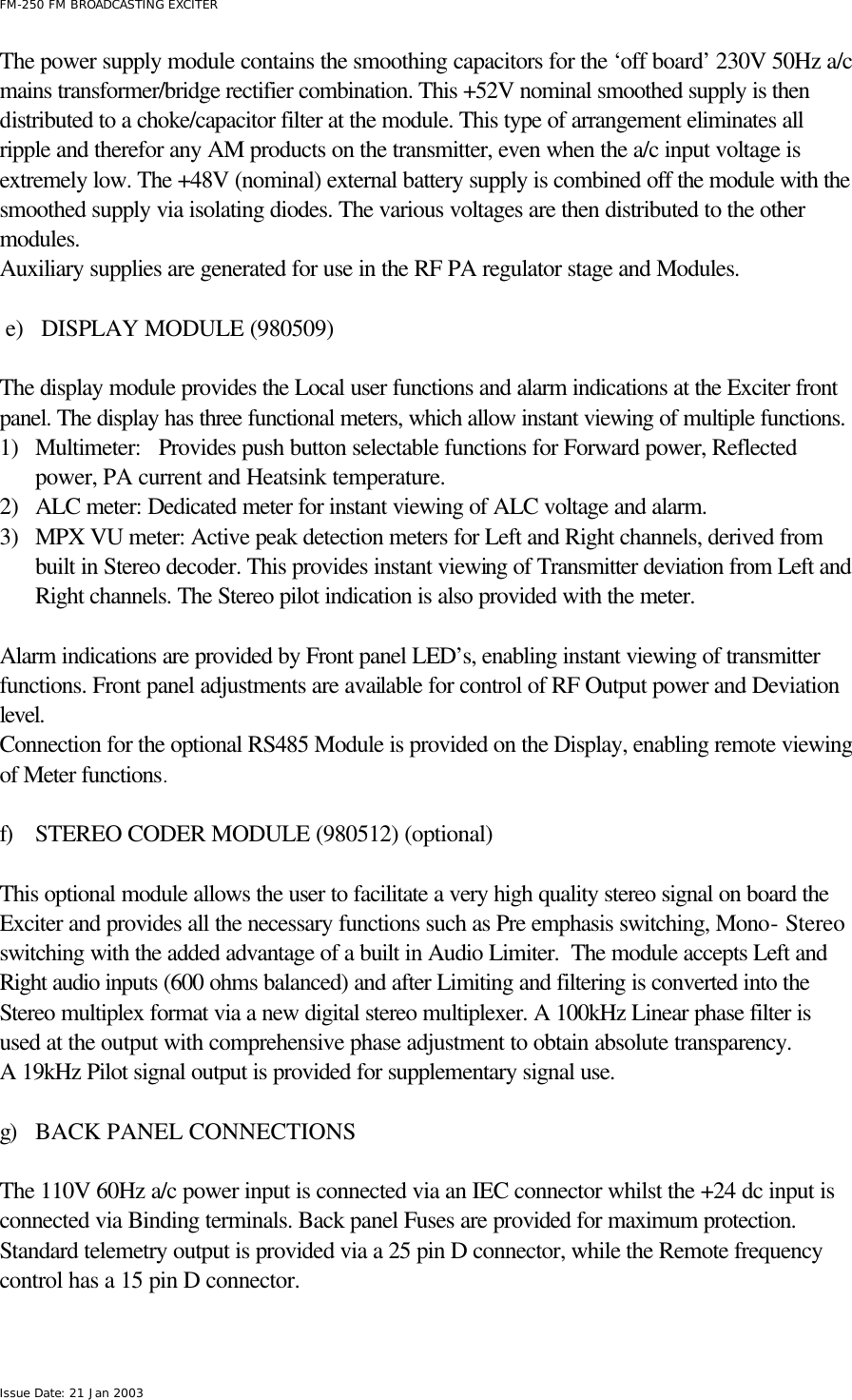  FM-250 FM BROADCASTING EXCITER Issue Date: 21 Jan 2003 The power supply module contains the smoothing capacitors for the ‘off board’ 230V 50Hz a/c mains transformer/bridge rectifier combination. This +52V nominal smoothed supply is then distributed to a choke/capacitor filter at the module. This type of arrangement eliminates all ripple and therefor any AM products on the transmitter, even when the a/c input voltage is extremely low. The +48V (nominal) external battery supply is combined off the module with the smoothed supply via isolating diodes. The various voltages are then distributed to the other modules. Auxiliary supplies are generated for use in the RF PA regulator stage and Modules.  e) DISPLAY MODULE (980509)  The display module provides the Local user functions and alarm indications at the Exciter front panel. The display has three functional meters, which allow instant viewing of multiple functions. 1) Multimeter:   Provides push button selectable functions for Forward power, Reflected power, PA current and Heatsink temperature. 2) ALC meter: Dedicated meter for instant viewing of ALC voltage and alarm. 3) MPX VU meter: Active peak detection meters for Left and Right channels, derived from built in Stereo decoder. This provides instant viewing of Transmitter deviation from Left and Right channels. The Stereo pilot indication is also provided with the meter.  Alarm indications are provided by Front panel LED’s, enabling instant viewing of transmitter functions. Front panel adjustments are available for control of RF Output power and Deviation level. Connection for the optional RS485 Module is provided on the Display, enabling remote viewing of Meter functions.  f) STEREO CODER MODULE (980512) (optional)  This optional module allows the user to facilitate a very high quality stereo signal on board the Exciter and provides all the necessary functions such as Pre emphasis switching, Mono- Stereo switching with the added advantage of a built in Audio Limiter.  The module accepts Left and Right audio inputs (600 ohms balanced) and after Limiting and filtering is converted into the Stereo multiplex format via a new digital stereo multiplexer. A 100kHz Linear phase filter is used at the output with comprehensive phase adjustment to obtain absolute transparency. A 19kHz Pilot signal output is provided for supplementary signal use.   g) BACK PANEL CONNECTIONS        The 110V 60Hz a/c power input is connected via an IEC connector whilst the +24 dc input is connected via Binding terminals. Back panel Fuses are provided for maximum protection.  Standard telemetry output is provided via a 25 pin D connector, while the Remote frequency control has a 15 pin D connector.  