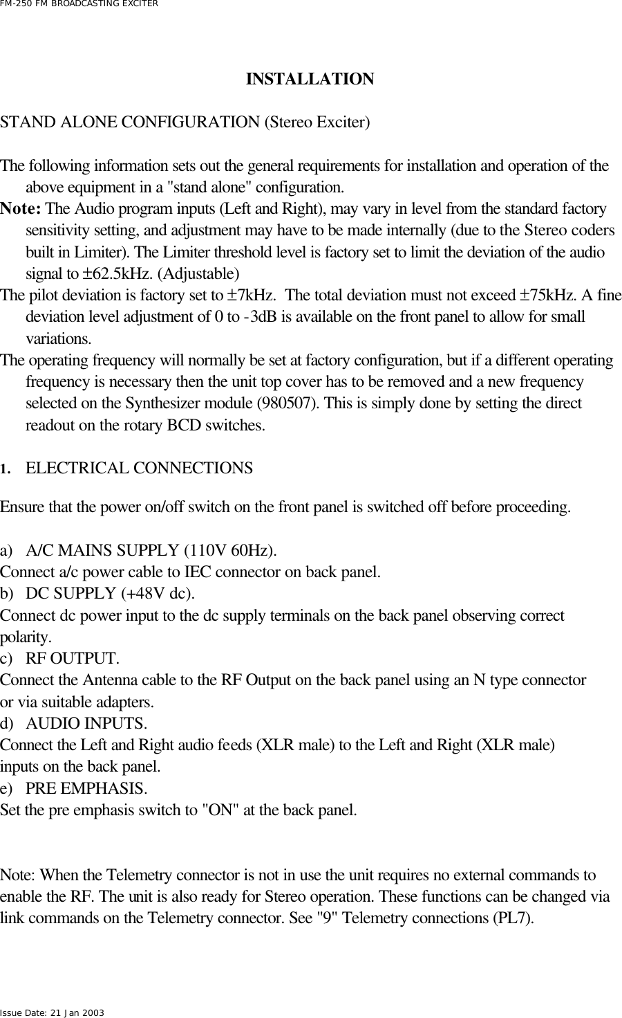  FM-250 FM BROADCASTING EXCITER Issue Date: 21 Jan 2003   INSTALLATION       STAND ALONE CONFIGURATION (Stereo Exciter)  The following information sets out the general requirements for installation and operation of the above equipment in a &quot;stand alone&quot; configuration.  Note: The Audio program inputs (Left and Right), may vary in level from the standard factory sensitivity setting, and adjustment may have to be made internally (due to the Stereo coders built in Limiter). The Limiter threshold level is factory set to limit the deviation of the audio signal to ±62.5kHz. (Adjustable)  The pilot deviation is factory set to ±7kHz.  The total deviation must not exceed ±75kHz. A fine deviation level adjustment of 0 to -3dB is available on the front panel to allow for small variations. The operating frequency will normally be set at factory configuration, but if a different operating frequency is necessary then the unit top cover has to be removed and a new frequency selected on the Synthesizer module (980507). This is simply done by setting the direct readout on the rotary BCD switches.  1. ELECTRICAL CONNECTIONS  Ensure that the power on/off switch on the front panel is switched off before proceeding.  a) A/C MAINS SUPPLY (110V 60Hz). Connect a/c power cable to IEC connector on back panel. b) DC SUPPLY (+48V dc). Connect dc power input to the dc supply terminals on the back panel observing correct polarity. c) RF OUTPUT. Connect the Antenna cable to the RF Output on the back panel using an N type connector or via suitable adapters. d) AUDIO INPUTS. Connect the Left and Right audio feeds (XLR male) to the Left and Right (XLR male) inputs on the back panel. e) PRE EMPHASIS. Set the pre emphasis switch to &quot;ON&quot; at the back panel.   Note: When the Telemetry connector is not in use the unit requires no external commands to enable the RF. The unit is also ready for Stereo operation. These functions can be changed via link commands on the Telemetry connector. See &quot;9&quot; Telemetry connections (PL7).   