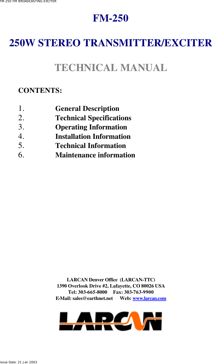  FM-250 FM BROADCASTING EXCITER Issue Date: 21 Jan 2003 FM-250  250W STEREO TRANSMITTER/EXCITER  TECHNICAL MANUAL   CONTENTS:  1. General Description 2. Technical Specifications 3. Operating Information 4. Installation Information 5. Technical Information 6. Maintenance information                LARCAN Denver Office  (LARCAN-TTC) 1390 Overlook Drive #2, Lafayette, CO 80026 USA Tel: 303-665-8000     Fax: 303-763-9900 E-Mail: sales@earthnet.net      Web: www.larcan.com    