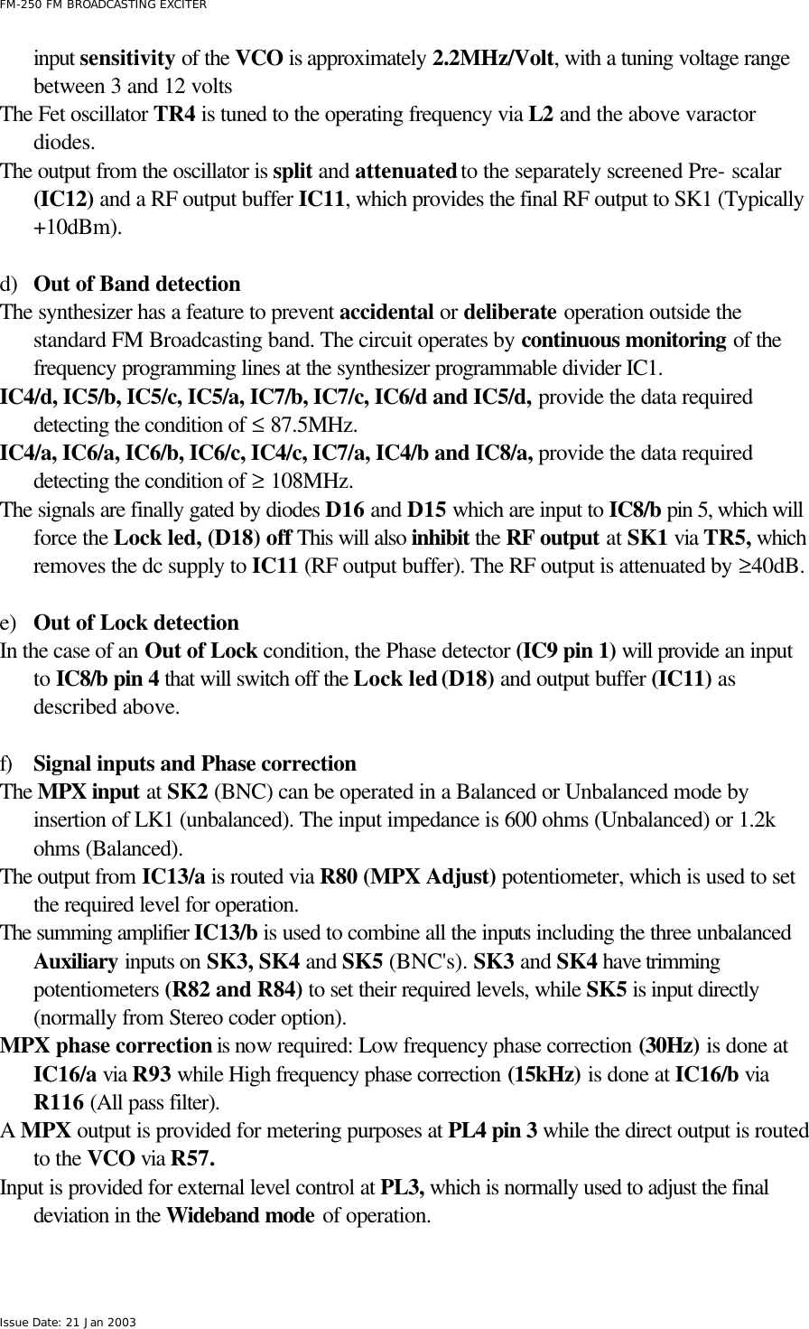  FM-250 FM BROADCASTING EXCITER Issue Date: 21 Jan 2003 input sensitivity of the VCO is approximately 2.2MHz/Volt, with a tuning voltage range between 3 and 12 volts The Fet oscillator TR4 is tuned to the operating frequency via L2 and the above varactor diodes.  The output from the oscillator is split and attenuated to the separately screened Pre- scalar (IC12) and a RF output buffer IC11, which provides the final RF output to SK1 (Typically +10dBm).     d) Out of Band detection The synthesizer has a feature to prevent accidental or deliberate operation outside the standard FM Broadcasting band. The circuit operates by continuous monitoring of the frequency programming lines at the synthesizer programmable divider IC1. IC4/d, IC5/b, IC5/c, IC5/a, IC7/b, IC7/c, IC6/d and IC5/d, provide the data required detecting the condition of ≤ 87.5MHz. IC4/a, IC6/a, IC6/b, IC6/c, IC4/c, IC7/a, IC4/b and IC8/a, provide the data required detecting the condition of ≥ 108MHz.  The signals are finally gated by diodes D16 and D15 which are input to IC8/b pin 5, which will force the Lock led, (D18) off This will also inhibit the RF output at SK1 via TR5, which removes the dc supply to IC11 (RF output buffer). The RF output is attenuated by ≥40dB.   e) Out of Lock detection In the case of an Out of Lock condition, the Phase detector (IC9 pin 1) will provide an input to IC8/b pin 4 that will switch off the Lock led (D18) and output buffer (IC11) as described above.  f) Signal inputs and Phase correction The MPX input at SK2 (BNC) can be operated in a Balanced or Unbalanced mode by insertion of LK1 (unbalanced). The input impedance is 600 ohms (Unbalanced) or 1.2k ohms (Balanced). The output from IC13/a is routed via R80 (MPX Adjust) potentiometer, which is used to set the required level for operation. The summing amplifier IC13/b is used to combine all the inputs including the three unbalanced Auxiliary inputs on SK3, SK4 and SK5 (BNC&apos;s). SK3 and SK4 have trimming potentiometers (R82 and R84) to set their required levels, while SK5 is input directly (normally from Stereo coder option). MPX phase correction is now required: Low frequency phase correction (30Hz) is done at IC16/a via R93 while High frequency phase correction (15kHz) is done at IC16/b via R116 (All pass filter). A MPX output is provided for metering purposes at PL4 pin 3 while the direct output is routed to the VCO via R57.  Input is provided for external level control at PL3, which is normally used to adjust the final deviation in the Wideband mode of operation.  