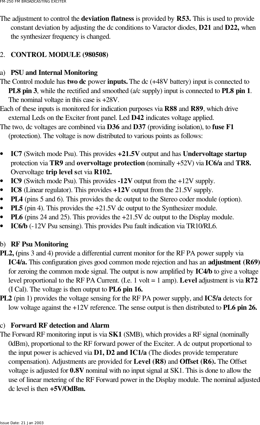 FM-250 FM BROADCASTING EXCITER Issue Date: 21 Jan 2003 The adjustment to control the deviation flatness is provided by R53. This is used to provide constant deviation by adjusting the dc conditions to Varactor diodes, D21 and D22, when the synthesizer frequency is changed.  2.  CONTROL MODULE (980508)  a) PSU and Internal Monitoring The Control module has two dc power inputs. The dc (+48V battery) input is connected to PL8 pin 3, while the rectified and smoothed (a/c supply) input is connected to PL8 pin 1. The nominal voltage in this case is +28V. Each of these inputs is monitored for indication purposes via R88 and R89, which drive external Leds on the Exciter front panel. Led D42 indicates voltage applied.  The two, dc voltages are combined via D36 and D37 (providing isolation), to fuse F1 (protection). The voltage is now distributed to various points as follows:    • IC7 (Switch mode Psu). This provides +21.5V output and has Undervoltage startup protection via TR9 and overvoltage protection (nominally +52V) via IC6/a and TR8. Overvoltage trip level set via R102.  • IC9 (Switch mode Psu). This provides -12V output from the +12V supply.  • IC8 (Linear regulator). This provides +12V output from the 21.5V supply. • PL4 (pins 5 and 6). This provides the dc output to the Stereo coder module (option). • PL5 (pin 4). This provides the +21.5V dc output to the Synthesizer module.  • PL6 (pins 24 and 25). This provides the +21.5V dc output to the Display module. • IC6/b (-12V Psu sensing). This provides Psu fault indication via TR10/RL6.  b) RF Psu Monitoring PL2, (pins 3 and 4) provide a differential current monitor for the RF PA power supply via IC4/a. This configuration gives good common mode rejection and has an adjustment (R69) for zeroing the common mode signal. The output is now amplified by IC4/b to give a voltage level proportional to the RF PA Current. (I.e. 1 volt = 1 amp). Level adjustment is via R72 (I Cal). The voltage is then output to PL6 pin 16.     PL2 (pin 1) provides the voltage sensing for the RF PA power supply, and IC5/a detects for low voltage against the +12V reference. The sense output is then distributed to PL6 pin 26.   c) Forward RF detection and Alarm The Forward RF monitoring input is via SK1 (SMB), which provides a RF signal (nominally 0dBm), proportional to the RF forward power of the Exciter. A dc output proportional to the input power is achieved via D1, D2 and IC1/a (The diodes provide temperature compensation). Adjustments are provided for Level (R8) and Offset (R6). The Offset voltage is adjusted for 0.8V nominal with no input signal at SK1. This is done to allow the use of linear metering of the RF Forward power in the Display module. The nominal adjusted dc level is then +5V/OdBm.    