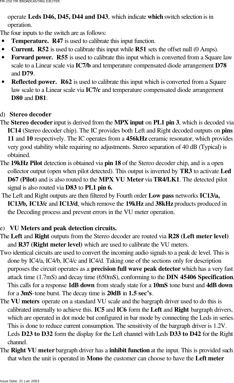  FM-250 FM BROADCASTING EXCITER Issue Date: 21 Jan 2003 operate Leds D46, D45, D44 and D43, which indicate which switch selection is in operation. The four inputs to the switch are as follows: • Temperature.  R47 is used to calibrate this input function. • Current.  R52 is used to calibrate this input while R51 sets the offset null (0 Amps). • Forward power.  R55 is used to calibrate this input which is converted from a Square law scale to a Linear scale via IC7/b and temperature compensated diode arrangement D78 and D79. • Reflected power.  R62 is used to calibrate this input which is converted from a Square law scale to a Linear scale via IC7/c and temperature compensated diode arrangement D80 and D81.  d) Stereo decoder The Stereo decoder input is derived from the MPX input on PL1 pin 3, which is decoded via IC14 (Stereo decoder chip). The IC provides both Left and Right decoded outputs on pins 11 and 10 respectively. The IC operates from a 456kHz ceramic resonator, which provides very good stability while requiring no adjustments. Stereo separation of 40 dB (Typical) is obtained.     The 19kHz Pilot detection is obtained via pin 18 of the Stereo decoder chip, and is a open collector output (open when pilot detected). This output is inverted by TR3 to activate Led D67 (Pilot) and is also routed to the MPX VU Meter via TR4/LK1. The detected pilot signal is also routed via D83 to PL1 pin 6.   The Left and Right outputs are then filtered by Fourth order Low pass networks IC13/a, IC13/b, IC13/c and IC13/d, which remove the 19kHz and 38kHz products produced in the Decoding process and prevent errors in the VU meter operation.   e) VU Meters and peak detection circuits. The Left and Right outputs from the Stereo decoder are routed via R28 (Left meter level) and R37 (Right meter level) which are used to calibrate the VU meters.  Two identical circuits are used to convert the incoming audio signals to a peak dc level. This is done by IC4/a, IC4/b, IC4/c and IC4/d. Taking one of the sections only for description purposes the circuit operates as a precision full wave peak detector which has a very fast attack time (1.7mS) and decay time (650mS), conforming to the DIN 45406 Specification. This calls for a response 1dB down from steady state for a 10mS tone burst and 4dB down for a 3mS-tone burst. The decay time is 20dB in 1.5 sec’s.   The VU meters operate on a standard VU scale and the bargraph driver used to do this is calibrated internally to achieve this. IC5 and IC6 form the Left and Right bargraph drivers, which are operated in dot mode but configured in bar mode by connecting the Leds in series. This is done to reduce current consumption. The sensitivity of the bargraph driver is 1.2V. Leds D23 to D32 form the display for the Left channel with Leds D33 to D42 for the Right channel. The Right VU meter bargraph driver has a inhibit function at the input. This is provided such that when the unit is operated in Mono the customer can choose to have the Left meter 