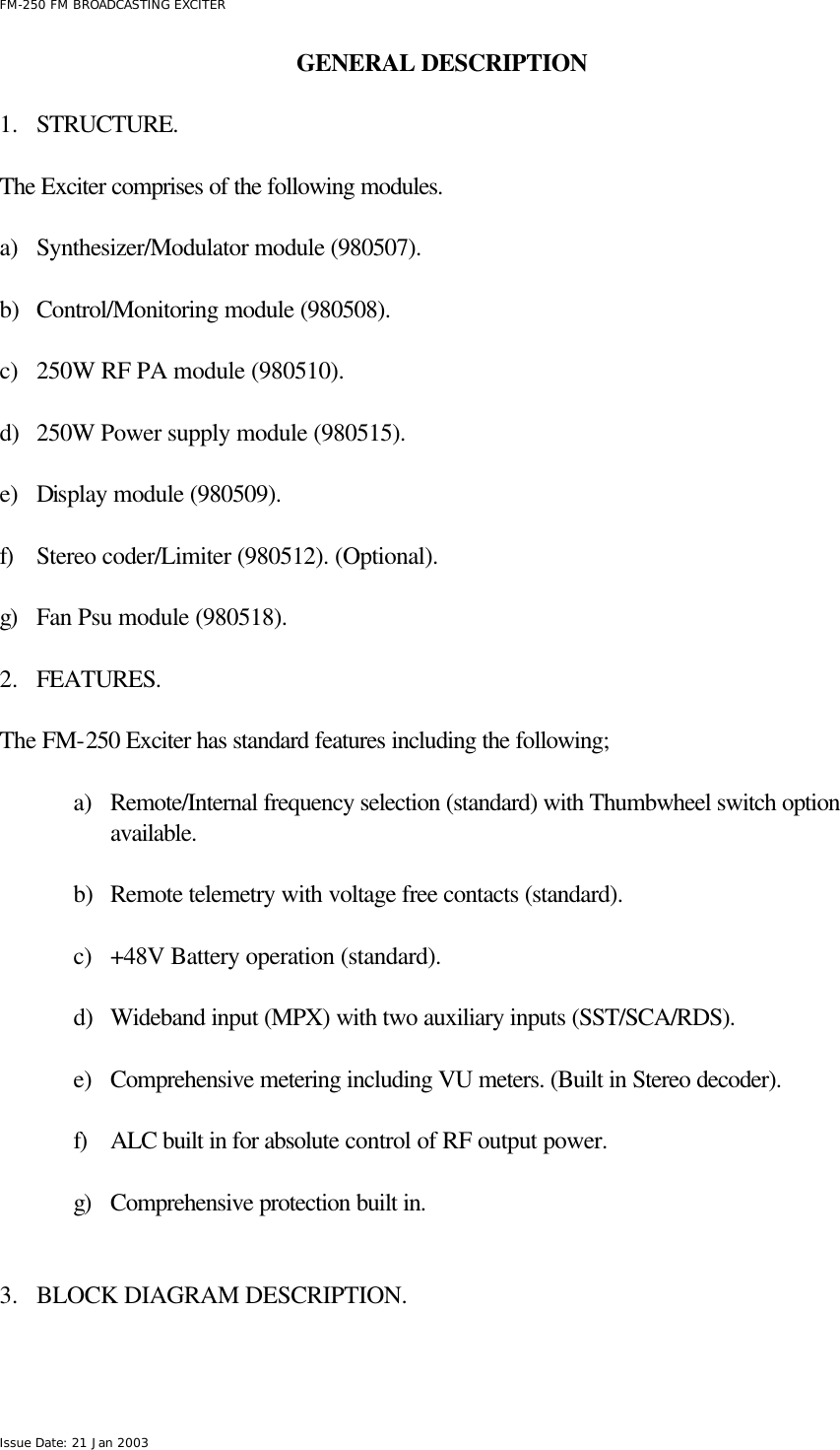  FM-250 FM BROADCASTING EXCITER Issue Date: 21 Jan 2003 GENERAL DESCRIPTION      1.  STRUCTURE.  The Exciter comprises of the following modules.   a) Synthesizer/Modulator module (980507).  b) Control/Monitoring module (980508).   c) 250W RF PA module (980510).   d) 250W Power supply module (980515).  e) Display module (980509).  f) Stereo coder/Limiter (980512). (Optional).  g) Fan Psu module (980518).   2.  FEATURES.  The FM-250 Exciter has standard features including the following;  a) Remote/Internal frequency selection (standard) with Thumbwheel switch option available.  b) Remote telemetry with voltage free contacts (standard).  c) +48V Battery operation (standard).  d) Wideband input (MPX) with two auxiliary inputs (SST/SCA/RDS).  e) Comprehensive metering including VU meters. (Built in Stereo decoder).  f) ALC built in for absolute control of RF output power.  g) Comprehensive protection built in.   3.  BLOCK DIAGRAM DESCRIPTION.  