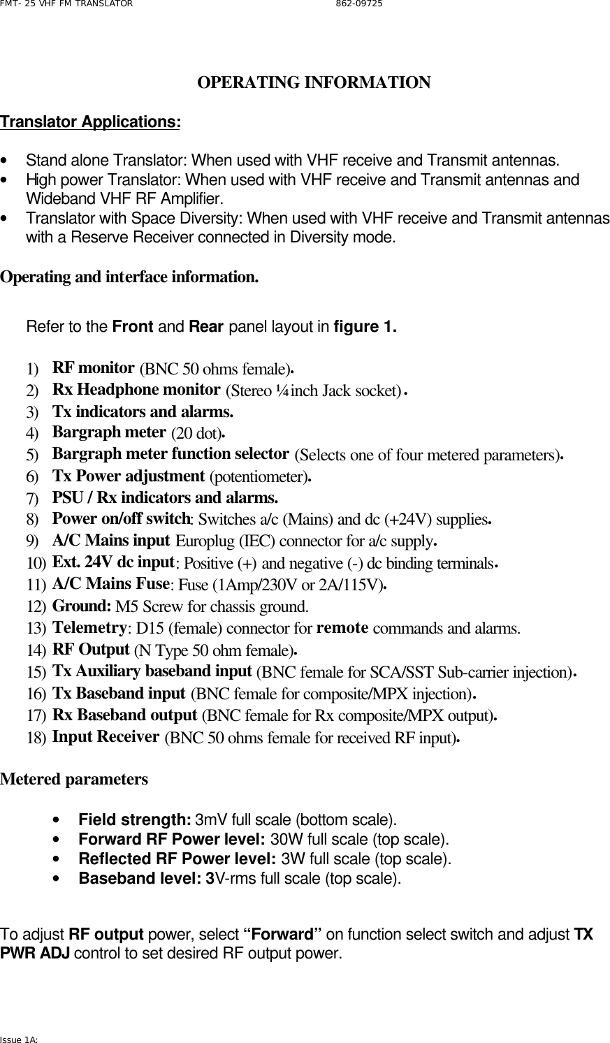 FMT- 25 VHF FM TRANSLATOR                                                              862-09725 Issue 1A:    OPERATING INFORMATION  Translator Applications:     • Stand alone Translator: When used with VHF receive and Transmit antennas. • High power Translator: When used with VHF receive and Transmit antennas and Wideband VHF RF Amplifier. • Translator with Space Diversity: When used with VHF receive and Transmit antennas with a Reserve Receiver connected in Diversity mode.   Operating and interface information.     Refer to the Front and Rear panel layout in figure 1.   1) RF monitor (BNC 50 ohms female). 2) Rx Headphone monitor (Stereo ¼ inch Jack socket). 3) Tx indicators and alarms.  4) Bargraph meter (20 dot). 5) Bargraph meter function selector (Selects one of four metered parameters). 6) Tx Power adjustment (potentiometer). 7) PSU / Rx indicators and alarms. 8) Power on/off switch: Switches a/c (Mains) and dc (+24V) supplies. 9) A/C Mains input Europlug (IEC) connector for a/c supply. 10) Ext. 24V dc input: Positive (+) and negative (-) dc binding terminals. 11) A/C Mains Fuse: Fuse (1Amp/230V or 2A/115V). 12) Ground: M5 Screw for chassis ground. 13) Telemetry: D15 (female) connector for remote commands and alarms. 14) RF Output (N Type 50 ohm female). 15) Tx Auxiliary baseband input (BNC female for SCA/SST Sub-carrier injection). 16) Tx Baseband input (BNC female for composite/MPX injection). 17) Rx Baseband output (BNC female for Rx composite/MPX output). 18) Input Receiver (BNC 50 ohms female for received RF input).  Metered parameters  • Field strength: 3mV full scale (bottom scale). • Forward RF Power level: 30W full scale (top scale). • Reflected RF Power level: 3W full scale (top scale). • Baseband level: 3V-rms full scale (top scale).   To adjust RF output power, select “Forward” on function select switch and adjust TX PWR ADJ control to set desired RF output power.   
