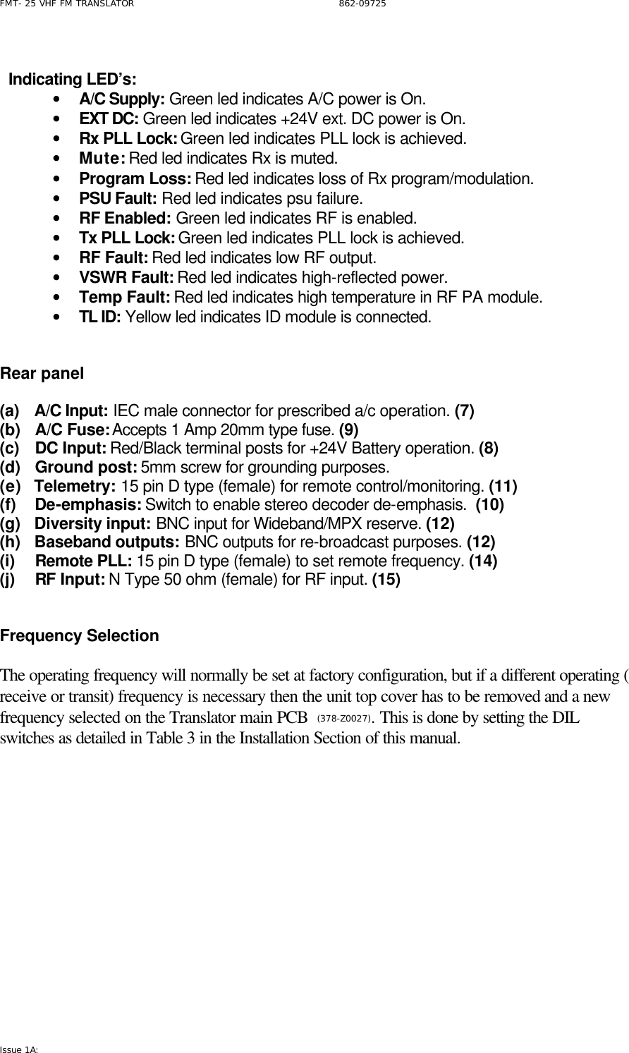FMT- 25 VHF FM TRANSLATOR                                                              862-09725 Issue 1A:      Indicating LED’s:   • A/C Supply: Green led indicates A/C power is On. • EXT DC: Green led indicates +24V ext. DC power is On. • Rx PLL Lock: Green led indicates PLL lock is achieved. • Mute: Red led indicates Rx is muted. • Program Loss: Red led indicates loss of Rx program/modulation. • PSU Fault: Red led indicates psu failure. • RF Enabled: Green led indicates RF is enabled. • Tx PLL Lock: Green led indicates PLL lock is achieved. • RF Fault: Red led indicates low RF output. • VSWR Fault: Red led indicates high-reflected power. • Temp Fault: Red led indicates high temperature in RF PA module. • TL ID: Yellow led indicates ID module is connected.    Rear panel  (a)   A/C Input: IEC male connector for prescribed a/c operation. (7) (b)   A/C Fuse: Accepts 1 Amp 20mm type fuse. (9) (c)   DC Input: Red/Black terminal posts for +24V Battery operation. (8) (d)   Ground post: 5mm screw for grounding purposes.  (e)   Telemetry: 15 pin D type (female) for remote control/monitoring. (11) (f)   De-emphasis: Switch to enable stereo decoder de-emphasis.  (10) (g)   Diversity input: BNC input for Wideband/MPX reserve. (12) (h)   Baseband outputs: BNC outputs for re-broadcast purposes. (12) (i)   Remote PLL: 15 pin D type (female) to set remote frequency. (14) (j)   RF Input: N Type 50 ohm (female) for RF input. (15)   Frequency Selection  The operating frequency will normally be set at factory configuration, but if a different operating ( receive or transit) frequency is necessary then the unit top cover has to be removed and a new frequency selected on the Translator main PCB  (378-Z0027). This is done by setting the DIL  switches as detailed in Table 3 in the Installation Section of this manual.            