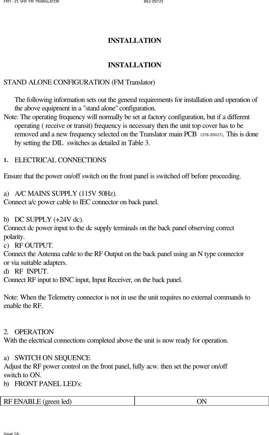 FMT- 25 VHF FM TRANSLATOR                                                              862-09725 Issue 1A:     INSTALLATION        INSTALLATION       STAND ALONE CONFIGURATION (FM Translator)  The following information sets out the general requirements for installation and operation of the above equipment in a &quot;stand alone&quot; configuration.  Note: The operating frequency will normally be set at factory configuration, but if a different operating ( receive or transit) frequency is necessary then the unit top cover has to be removed and a new frequency selected on the Translator main PCB  (378-Z0027). This is done by setting the DIL  switches as detailed in Table 3.  1. ELECTRICAL CONNECTIONS  Ensure that the power on/off switch on the front panel is switched off before proceeding.  a) A/C MAINS SUPPLY (115V 50Hz). Connect a/c power cable to IEC connector on back panel.  b) DC SUPPLY (+24V dc). Connect dc power input to the dc supply terminals on the back panel observing correct polarity. c) RF OUTPUT. Connect the Antenna cable to the RF Output on the back panel using an N type connector or via suitable adapters. d) RF  INPUT. Connect RF input to BNC input, Input Receiver, on the back panel.  Note: When the Telemetry connector is not in use the unit requires no external commands to enable the RF.    2. OPERATION With the electrical connections completed above the unit is now ready for operation.   a) SWITCH ON SEQUENCE Adjust the RF power control on the front panel, fully acw. then set the power on/off  switch to ON.   b) FRONT PANEL LED&apos;s:  RF ENABLE (green led)  ON 