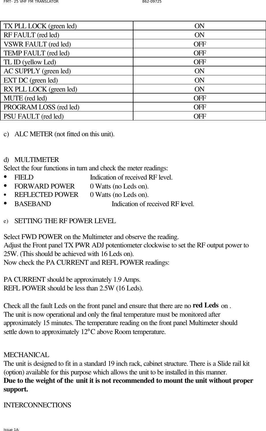 FMT- 25 VHF FM TRANSLATOR                                                              862-09725 Issue 1A:   TX PLL LOCK (green led) ON RF FAULT (red led) ON VSWR FAULT (red led) OFF TEMP FAULT (red led) OFF TL ID (yellow Led) OFF AC SUPPLY (green led) ON EXT DC (green led) ON RX PLL LOCK (green led) ON MUTE (red led) OFF PROGRAM LOSS (red led) OFF PSU FAULT (red led) OFF    c) ALC METER (not fitted on this unit).   d) MULTIMETER Select the four functions in turn and check the meter readings: • FIELD   Indication of received RF level.     • FORWARD POWER 0 Watts (no Leds on).   • REFLECTED POWER 0 Watts (no Leds on).   • BASEBAND   Indication of received RF level.    e) SETTING THE RF POWER LEVEL   Select FWD POWER on the Multimeter and observe the reading.   Adjust the Front panel TX PWR ADJ potentiometer clockwise to set the RF output power to 25W. (This should be achieved with 16 Leds on). Now check the PA CURRENT and REFL POWER readings:   PA CURRENT should be approximately 1.9 Amps. REFL POWER should be less than 2.5W (16 Leds).  Check all the fault Leds on the front panel and ensure that there are no red Leds on .  The unit is now operational and only the final temperature must be monitored after approximately 15 minutes. The temperature reading on the front panel Multimeter should settle down to approximately 12°C above Room temperature.   MECHANICAL  The unit is designed to fit in a standard 19 inch rack, cabinet structure. There is a Slide rail kit (option) available for this purpose which allows the unit to be installed in this manner. Due to the weight of the unit it is not recommended to mount the unit without proper support.   INTERCONNECTIONS 