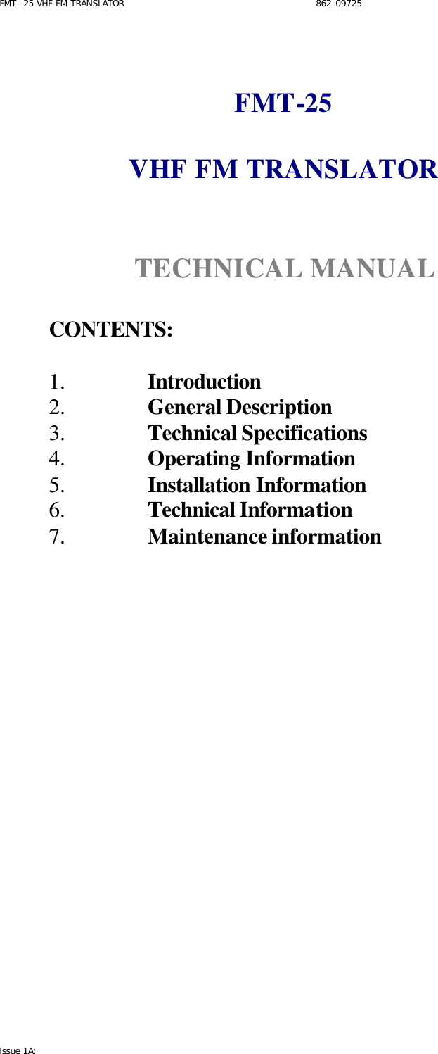 FMT- 25 VHF FM TRANSLATOR                                                              862-09725 Issue 1A:    FMT-25  VHF FM TRANSLATOR    TECHNICAL MANUAL   CONTENTS:  1.  Introduction  2.  General Description 3.  Technical Specifications 4.  Operating Information 5.  Installation Information 6.  Technical Information 7.  Maintenance information                    