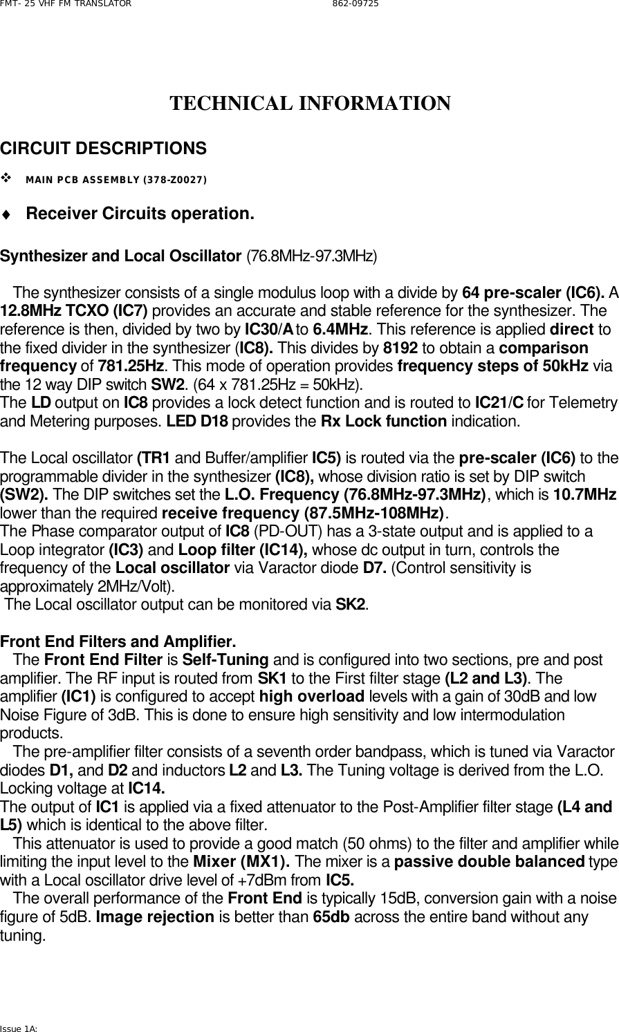 FMT- 25 VHF FM TRANSLATOR                                                              862-09725 Issue 1A:     TECHNICAL INFORMATION   CIRCUIT DESCRIPTIONS  v MAIN PCB ASSEMBLY (378-Z0027) ♦ Receiver Circuits operation.  Synthesizer and Local Oscillator (76.8MHz-97.3MHz)     The synthesizer consists of a single modulus loop with a divide by 64 pre-scaler (IC6). A 12.8MHz TCXO (IC7) provides an accurate and stable reference for the synthesizer. The reference is then, divided by two by IC30/A to 6.4MHz. This reference is applied direct to the fixed divider in the synthesizer (IC8). This divides by 8192 to obtain a comparison frequency of 781.25Hz. This mode of operation provides frequency steps of 50kHz via the 12 way DIP switch SW2. (64 x 781.25Hz = 50kHz). The LD output on IC8 provides a lock detect function and is routed to IC21/C for Telemetry and Metering purposes. LED D18 provides the Rx Lock function indication.  The Local oscillator (TR1 and Buffer/amplifier IC5) is routed via the pre-scaler (IC6) to the programmable divider in the synthesizer (IC8), whose division ratio is set by DIP switch (SW2). The DIP switches set the L.O. Frequency (76.8MHz-97.3MHz), which is 10.7MHz lower than the required receive frequency (87.5MHz-108MHz).  The Phase comparator output of IC8 (PD-OUT) has a 3-state output and is applied to a Loop integrator (IC3) and Loop filter (IC14), whose dc output in turn, controls the frequency of the Local oscillator via Varactor diode D7. (Control sensitivity is approximately 2MHz/Volt).  The Local oscillator output can be monitored via SK2.  Front End Filters and Amplifier.    The Front End Filter is Self-Tuning and is configured into two sections, pre and post amplifier. The RF input is routed from SK1 to the First filter stage (L2 and L3). The amplifier (IC1) is configured to accept high overload levels with a gain of 30dB and low Noise Figure of 3dB. This is done to ensure high sensitivity and low intermodulation products.     The pre-amplifier filter consists of a seventh order bandpass, which is tuned via Varactor diodes D1, and D2 and inductors L2 and L3. The Tuning voltage is derived from the L.O. Locking voltage at IC14.  The output of IC1 is applied via a fixed attenuator to the Post-Amplifier filter stage (L4 and L5) which is identical to the above filter.    This attenuator is used to provide a good match (50 ohms) to the filter and amplifier while limiting the input level to the Mixer (MX1). The mixer is a passive double balanced type with a Local oscillator drive level of +7dBm from IC5.     The overall performance of the Front End is typically 15dB, conversion gain with a noise figure of 5dB. Image rejection is better than 65db across the entire band without any tuning.      